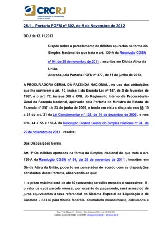 _____________________________________________________________________________________________________
Rua 1º de Março, 33 – Centro – Rio de Janeiro/RJ – Cep: 20.010-000
Telefone: (21) 2216-9544 e 2216-9545 cursos@crcrj.org.br – www.crc.org.br
25.1 – Portaria PGFN nº 802, de 9 de Novembro de 2012
DOU de 12.11.2012
Dispõe sobre o parcelamento de débitos apurados na forma do
Simples Nacional de que trata o art. 130-A da Resolução CGSNResolução CGSNResolução CGSNResolução CGSN
nº 94, de 29 de novembro de 2011nº 94, de 29 de novembro de 2011nº 94, de 29 de novembro de 2011nº 94, de 29 de novembro de 2011 , inscritos em Dívida Ativa da
União.
Alterada pela Portaria PGFN nº 377, de 11 de junho de 2013.
A PROCURADORA-GERAL DA FAZENDA NACIONAL , no uso das atribuições
que lhe conferem o art. 10, inciso I, do Decreto-Lei nº 147, de 3 de fevereiro de
1967, e o art. 72, incisos XIII e XVII, do Regimento Interno da Procuradoria-
Geral da Fazenda Nacional, aprovado pela Portaria do Ministro de Estado da
Fazenda nº 257, de 23 de junho de 2009, e tendo em vista o disposto nos §§ 15
a 24 do art. 21 da Lei Complementar n° 123, de 14 de deLei Complementar n° 123, de 14 de deLei Complementar n° 123, de 14 de deLei Complementar n° 123, de 14 de dezembro de 2006zembro de 2006zembro de 2006zembro de 2006 , e nos
arts. 44 a 55 e 130-A da Resolução Comitê Gestor do Simples Nacional nº 94, deResolução Comitê Gestor do Simples Nacional nº 94, deResolução Comitê Gestor do Simples Nacional nº 94, deResolução Comitê Gestor do Simples Nacional nº 94, de
29 de novembro de 201129 de novembro de 201129 de novembro de 201129 de novembro de 2011 , resolve:
Das Disposições Gerais
Art. 1º Os débitos apurados na forma do Simples Nacional de que trata o art.
130-A da Resolução CGSN nº 94, de 29 de novembro de 2011Resolução CGSN nº 94, de 29 de novembro de 2011Resolução CGSN nº 94, de 29 de novembro de 2011Resolução CGSN nº 94, de 29 de novembro de 2011 , inscritos em
Dívida Ativa da União, poderão ser parcelados de acordo com as disposições
constantes desta Portaria, observando-se que:
I - o prazo máximo será de até 60 (sessenta) parcelas mensais e sucessivas; II -
o valor de cada parcela mensal, por ocasião do pagamento, será acrescido de
juros equivalentes à taxa referencial do Sistema Especial de Liquidação e de
Custódia - SELIC para títulos federais, acumulada mensalmente, calculados a
 