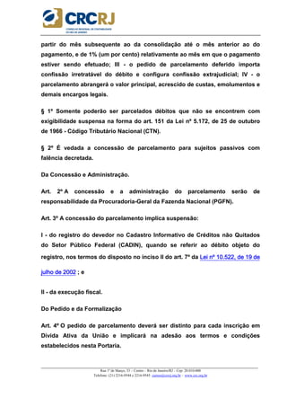 _____________________________________________________________________________________________________
Rua 1º de Março, 33 – Centro – Rio de Janeiro/RJ – Cep: 20.010-000
Telefone: (21) 2216-9544 e 2216-9545 cursos@crcrj.org.br – www.crc.org.br
partir do mês subsequente ao da consolidação até o mês anterior ao do
pagamento, e de 1% (um por cento) relativamente ao mês em que o pagamento
estiver sendo efetuado; III - o pedido de parcelamento deferido importa
confissão irretratável do débito e configura confissão extrajudicial; IV - o
parcelamento abrangerá o valor principal, acrescido de custas, emolumentos e
demais encargos legais.
§ 1º Somente poderão ser parcelados débitos que não se encontrem com
exigibilidade suspensa na forma do art. 151 da Lei nº 5.172, de 25 de outubro
de 1966 - Código Tributário Nacional (CTN).
§ 2º É vedada a concessão de parcelamento para sujeitos passivos com
falência decretada.
Da Concessão e Administração.
Art. 2º A concessão e a administração do parcelamento serão de
responsabilidade da Procuradoria-Geral da Fazenda Nacional (PGFN).
Art. 3º A concessão do parcelamento implica suspensão:
I - do registro do devedor no Cadastro Informativo de Créditos não Quitados
do Setor Público Federal (CADIN), quando se referir ao débito objeto do
registro, nos termos do disposto no inciso II do art. 7º da Lei nº 10.522, de 19 deLei nº 10.522, de 19 deLei nº 10.522, de 19 deLei nº 10.522, de 19 de
julho de 2002julho de 2002julho de 2002julho de 2002 ; e
II - da execução fiscal.
Do Pedido e da Formalização
Art. 4º O pedido de parcelamento deverá ser distinto para cada inscrição em
Dívida Ativa da União e implicará na adesão aos termos e condições
estabelecidos nesta Portaria.
 