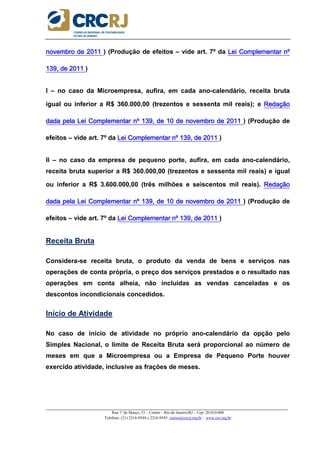 _____________________________________________________________________________________________________
Rua 1º de Março, 33 – Centro – Rio de Janeiro/RJ – Cep: 20.010-000
Telefone: (21) 2216-9544 e 2216-9545 cursos@crcrj.org.br – www.crc.org.br
novembro de 2011novembro de 2011novembro de 2011novembro de 2011 ) (Produção de efeitos – vide art. 7º da Lei Complementar nºLei Complementar nºLei Complementar nºLei Complementar nº
139, de 2011139, de 2011139, de 2011139, de 2011 )
I – no caso da Microempresa, aufira, em cada ano-calendário, receita bruta
igual ou inferior a R$ 360.000,00 (trezentos e sessenta mil reais); e RedaçãoRedaçãoRedaçãoRedação
dada pela Lei Complementar nº 139, de 10 de novembro de 2011dada pela Lei Complementar nº 139, de 10 de novembro de 2011dada pela Lei Complementar nº 139, de 10 de novembro de 2011dada pela Lei Complementar nº 139, de 10 de novembro de 2011 ) (Produção de
efeitos – vide art. 7º da Lei Complementar nº 139, de 2011Lei Complementar nº 139, de 2011Lei Complementar nº 139, de 2011Lei Complementar nº 139, de 2011 )
II – no caso da empresa de pequeno porte, aufira, em cada ano-calendário,
receita bruta superior a R$ 360.000,00 (trezentos e sessenta mil reais) e igual
ou inferior a R$ 3.600.000,00 (três milhões e seiscentos mil reais). RedaçãoRedaçãoRedaçãoRedação
dada pela Lei Complementar nº 139, de 10 de novembro de 2011dada pela Lei Complementar nº 139, de 10 de novembro de 2011dada pela Lei Complementar nº 139, de 10 de novembro de 2011dada pela Lei Complementar nº 139, de 10 de novembro de 2011 ) (Produção de
efeitos – vide art. 7º da Lei Complementar nº 139, de 201Lei Complementar nº 139, de 201Lei Complementar nº 139, de 201Lei Complementar nº 139, de 2011111 )
Receita Bruta
Considera-se receita bruta, o produto da venda de bens e serviços nas
operações de conta própria, o preço dos serviços prestados e o resultado nas
operações em conta alheia, não incluídas as vendas canceladas e os
descontos incondicionais concedidos.
Início de Atividade
No caso de início de atividade no próprio ano-calendário da opção pelo
Simples Nacional, o limite de Receita Bruta será proporcional ao número de
meses em que a Microempresa ou a Empresa de Pequeno Porte houver
exercido atividade, inclusive as frações de meses.
 