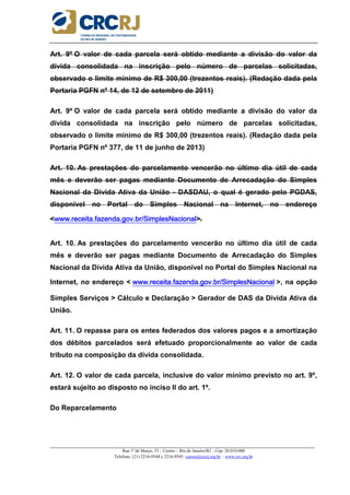 _____________________________________________________________________________________________________
Rua 1º de Março, 33 – Centro – Rio de Janeiro/RJ – Cep: 20.010-000
Telefone: (21) 2216-9544 e 2216-9545 cursos@crcrj.org.br – www.crc.org.br
Art. 9º O valor de cada parcela será obtido mediante a divisão do valor da
dívida consolidada na inscrição pelo número de parcelas solicitadas,
observado o limite mínimo de R$ 300,00 (trezentos reais). (Redação dada pela
Portaria PGFN nº 14, de 12 de setembro de 2011)
Art. 9º O valor de cada parcela será obtido mediante a divisão do valor da
dívida consolidada na inscrição pelo número de parcelas solicitadas,
observado o limite mínimo de R$ 300,00 (trezentos reais). (Redação dada pela
Portaria PGFN nº 377, de 11 de junho de 2013)
Art. 10. As prestações do parcelamento vencerão no último dia útil de cada
mês e deverão ser pagas mediante Documento de Arrecadação do Simples
Nacional da Dívida Ativa da União - DASDAU, o qual é gerado pelo PGDAS,
disponível no Portal do Simples Nacional na Internet, no endereço
<www.receita.fazenda.gov.br/SimplesNacionalwww.receita.fazenda.gov.br/SimplesNacionalwww.receita.fazenda.gov.br/SimplesNacionalwww.receita.fazenda.gov.br/SimplesNacional>.
Art. 10. As prestações do parcelamento vencerão no último dia útil de cada
mês e deverão ser pagas mediante Documento de Arrecadação do Simples
Nacional da Dívida Ativa da União, disponível no Portal do Simples Nacional na
Internet, no endereço < www.receita.fazenda.gov.br/SimplesNacionalwww.receita.fazenda.gov.br/SimplesNacionalwww.receita.fazenda.gov.br/SimplesNacionalwww.receita.fazenda.gov.br/SimplesNacional >, na opção
Simples Serviços > Cálculo e Declaração > Gerador de DAS da Dívida Ativa da
União.
Art. 11. O repasse para os entes federados dos valores pagos e a amortização
dos débitos parcelados será efetuado proporcionalmente ao valor de cada
tributo na composição da dívida consolidada.
Art. 12. O valor de cada parcela, inclusive do valor mínimo previsto no art. 9º,
estará sujeito ao disposto no inciso II do art. 1º.
Do Reparcelamento
 