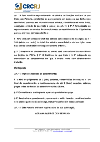 _____________________________________________________________________________________________________
Rua 1º de Março, 33 – Centro – Rio de Janeiro/RJ – Cep: 20.010-000
Telefone: (21) 2216-9544 e 2216-9545 cursos@crcrj.org.br – www.crc.org.br
Art. 13. Será admitido reparcelamento de débitos do Simples Nacional de que
trata esta Portaria, constantes de parcelamento em curso ou que tenha sido
rescindido, podendo ser incluídos novos débitos, concedendo-se novo prazo,
observado o limite de que trata o inciso I do art. 1º. § 1º A formalização de
reparcelamento de débitos fica condicionada ao recolhimento da 1ª (primeira)
parcela em valor correspondente a:
I - 10% (dez por cento) do total dos débitos consolidados da inscrição; ou II -
20% (vinte por cento) do total dos débitos consolidados da inscrição, caso
haja débito com histórico de reparcelamento anterior.
§ 2º O histórico do parcelamento do débito será considerado exclusivamente
no âmbito da PGFN. § 3º O histórico de que trata o § 2º independe da
modalidade de parcelamento em que o débito tenha sido anteriormente
incluído.
Da Rescisão
Art. 14. Implicará rescisão do parcelamento:
I - a falta de pagamento de 3 (três) parcelas, consecutivas ou não; ou II - ao
final do parcelamento, o inadimplemento de até 2 (duas) parcelas, estando
pagas todas as demais ou estando vencida a última.
§ 1º É considerada inadimplente a parcela parcialmente paga.
§ 2º Rescindido o parcelamento, apurar-se-á o saldo devedor, providenciando-
se o prosseguimento da cobrança, inclusive quando em execução fiscal.
Art. 15. Esta Portaria entra em vigor na data da sua publicação.
ADRIANA QUEIROZ DE CARVALHO
 