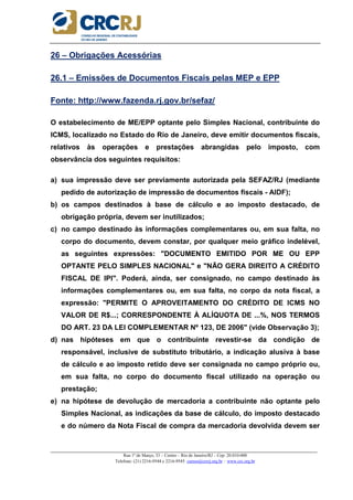 _____________________________________________________________________________________________________
Rua 1º de Março, 33 – Centro – Rio de Janeiro/RJ – Cep: 20.010-000
Telefone: (21) 2216-9544 e 2216-9545 cursos@crcrj.org.br – www.crc.org.br
26 – Obrigações Acessórias
26.1 – Emissões de Documentos Fiscais pelas MEP e EPP
Fonte: http://www.fazenda.rj.gov.br/sefaz/
O estabelecimento de ME/EPP optante pelo Simples Nacional, contribuinte do
ICMS, localizado no Estado do Rio de Janeiro, deve emitir documentos fiscais,
relativos às operações e prestações abrangidas pelo imposto, com
observância dos seguintes requisitos:
a) sua impressão deve ser previamente autorizada pela SEFAZ/RJ (mediante
pedido de autorização de impressão de documentos fiscais - AIDF);
b) os campos destinados à base de cálculo e ao imposto destacado, de
obrigação própria, devem ser inutilizados;
c) no campo destinado às informações complementares ou, em sua falta, no
corpo do documento, devem constar, por qualquer meio gráfico indelével,
as seguintes expressões: "DOCUMENTO EMITIDO POR ME OU EPP
OPTANTE PELO SIMPLES NACIONAL" e "NÃO GERA DIREITO A CRÉDITO
FISCAL DE IPI". Poderá, ainda, ser consignado, no campo destinado às
informações complementares ou, em sua falta, no corpo da nota fiscal, a
expressão: "PERMITE O APROVEITAMENTO DO CRÉDITO DE ICMS NO
VALOR DE R$...; CORRESPONDENTE À ALÍQUOTA DE ...%, NOS TERMOS
DO ART. 23 DA LEI COMPLEMENTAR Nº 123, DE 2006" (vide Observação 3);
d) nas hipóteses em que o contribuinte revestir-se da condição de
responsável, inclusive de substituto tributário, a indicação alusiva à base
de cálculo e ao imposto retido deve ser consignada no campo próprio ou,
em sua falta, no corpo do documento fiscal utilizado na operação ou
prestação;
e) na hipótese de devolução de mercadoria a contribuinte não optante pelo
Simples Nacional, as indicações da base de cálculo, do imposto destacado
e do número da Nota Fiscal de compra da mercadoria devolvida devem ser
 