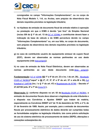 _____________________________________________________________________________________________________
Rua 1º de Março, 33 – Centro – Rio de Janeiro/RJ – Cep: 20.010-000
Telefone: (21) 2216-9544 e 2216-9545 cursos@crcrj.org.br – www.crc.org.br
consignadas no campo "Informações Complementares", ou no corpo da
Nota Fiscal Modelo 1, 1-A, ou Avulsa, sem prejuízo da observância dos
demais requisitos previstos na legislação tributária;
f) na hipótese de emissão de documento fiscal de entrada relativo à operação
ou prestação em que o ICMS é devido “por fora” do Simples Nacional
(inciso XIII do § 1º do art. 13 da LC nº 123/06), o contribuinte deverá fazer a
indicação da base de cálculo e do ICMS porventura devido no campo
"Informações Complementares" ou, em sua falta, no corpo do documento,
sem prejuízo da observância dos demais requisitos previstos na legislação
tributária;
g) no caso de contribuinte usuário de equipamento emissor de cupom fiscal
(ECF), devem ser observadas as normas pertinentes ao uso deste
equipamento (vide item próprio);
h) no caso de emissão de Nota Fiscal Eletrônica, devem ser observadas as
normas pertinentes ao uso deste documento (vide idem próprio).
Fundamentação: LC nº 123/06 (§§ 1º a 4º do art. 23 e inc. I do art. 26), Resolução
CGSN nº 94/2011("caput" e §§ 2º, 4º, 5º, 6º e 9º do art. 57 e arts.58 e 59), Lei
Estadual nº 2.657/96 (inc. I e § 1º do art. 47) e Regulamento do ICMS - Decreto nº
27.427/00 (arts. 6º e 7º do Livro VI ).
Observação 1): conforme disposto no art. 63 da Resolução CGSN nº 94/2011, a
emissão de documentos fiscais deve observar a legislação do ente tributante e
o disposto nos Convênios e Ajustes SINIEF que tratam da matéria,
especialmente os Convênios SINIEF s/nº de 15 de dezembro de 1970, e nº 6, de
21 de fevereiro de 1989. Assim, por exemplo, para a emissão de documentos
fiscais por processamento eletrônico de dados deverão ser cumpridas todas
as formalidades exigidas na legislação tributária, tais como prévia solicitação
de uso do sistema eletrônico de processamento de dados (SEPD), alterações e
cessações subseqüentes etc.
 