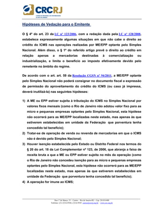 _____________________________________________________________________________________________________
Rua 1º de Março, 33 – Centro – Rio de Janeiro/RJ – Cep: 20.010-000
Telefone: (21) 2216-9544 e 2216-9545 cursos@crcrj.org.br – www.crc.org.br
Hipóteses de Vedação para o Emitente
O § 4º do art. 23 da LC nº 123/2006, com a redação dada pela LC nº 128/2008,
estabelece expressamente algumas situações em que não cabe o direito ao
crédito do ICMS nas operações realizadas por ME/EPP optante pelo Simples
Nacional. Além disso, o § 1º do referido artigo prevê o direito ao crédito em
relação apenas a mercadorias destinadas à comercialização ou
industrialização, e limita o benefício ao imposto efetivamente devido pelo
remetente no âmbito do regime.
De acordo com o art. art. 59 da Resolução CGSN nº 94/2011, a ME/EPP optante
pelo Simples Nacional não poderá consignar no documento fiscal a expressão
de permissão do aproveitamento do crédito do ICMS (ou caso já impressa,
deverá inutilizá-la) nas seguintes hipóteses:
1) A ME ou EPP estiver sujeita à tributação do ICMS no Simples Nacional por
valores fixos mensais (como o Rio de Janeiro não adotou valor fixo para as
micro e pequenas empresas optantes pelo Simples Nacional, esta hipótese
não ocorrerá para as ME/EPP localizadas neste estado, mas apenas às que
estiverem estabelecidas em unidade da Federação que porventura tenha
concedido tal benefício);
2) Tratar-se de operação de venda ou revenda de mercadorias em que o ICMS
não é devido pelo Simples Nacional;
3) Houver isenção estabelecida pelo Estado ou Distrito Federal nos termos do
§ 20 do art. 18 da Lei Complementar nº 123, de 2006, que abranja a faixa de
receita bruta a que a ME ou EPP estiver sujeita no mês da operação (como
o Rio de Janeiro não concedeu isenção para as micro e pequenas empresas
optantes pelo Simples Nacional, esta hipótese não ocorrerá para as ME/EPP
localizadas neste estado, mas apenas às que estiverem estabelecidas em
unidade da Federação que porventura tenha concedido tal benefício);
4) A operação for imune ao ICMS;
 