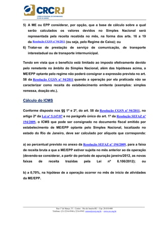 _____________________________________________________________________________________________________
Rua 1º de Março, 33 – Centro – Rio de Janeiro/RJ – Cep: 20.010-000
Telefone: (21) 2216-9544 e 2216-9545 cursos@crcrj.org.br – www.crc.org.br
5) A ME ou EPP considerar, por opção, que a base de cálculo sobre a qual
serão calculados os valores devidos no Simples Nacional será
representada pela receita recebida no mês, na forma dos arts. 16 a 19
da Resolução CGSN nº 94/2011 (ou seja, pelo Regime de Caixa); ou
6) Tratar-se de prestação de serviço de comunicação, de transporte
interestadual ou de transporte intermunicipal.
Tendo em vista que o benefício está limitado ao imposto efetivamente devido
pelo remetente no âmbito do Simples Nacional, além das hipóteses acima, a
ME/EPP optante pelo regime não poderá consignar a expressão prevista no art.
58 da Resolução CGSN nº 94/2011 quando a operação por ela praticada não se
caracterizar como receita do estabelecimento emitente (exemplos: simples
remessa, doação etc.).
Cálculo do ICMS
Conforme disposto nos §§ 1º e 2º, do art. 58 da Resolução CGSN nº 94/2011, no
artigo 2º da Lei nº 5.147/07 e no parágrafo único do art. 1º da Resolução SEFAZ nº
194/2009, o ICMS que pode ser consignado no documento fiscal emitido por
estabelecimento de ME/EPP optante pelo Simples Nacional, localizado no
estado do Rio de Janeiro, deve ser calculado por alíquota que corresponda:
a) ao percentual previsto no anexo da Resolução SEFAZ nº 194/2009, para a faixa
de receita bruta a que a ME/EPP estiver sujeita no mês anterior ao da operação
(devendo-se considerar, a partir do período de apuração janeiro/2012, as novas
faixas de receita trazidas pela Lei nº 6.106/2012); ou
b) a 0,70%, na hipótese de a operação ocorrer no mês de início de atividades
da ME/EPP.
 