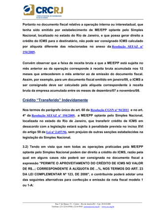 _____________________________________________________________________________________________________
Rua 1º de Março, 33 – Centro – Rio de Janeiro/RJ – Cep: 20.010-000
Telefone: (21) 2216-9544 e 2216-9545 cursos@crcrj.org.br – www.crc.org.br
Portanto no documento fiscal relativo a operação interna ou interestadual, que
tenha sido emitido por estabelecimento de ME/EPP optante pelo Simples
Nacional, localizado no estado do Rio de Janeiro, e que possa gerar direito a
crédito do ICMS para o destinatário, não pode ser consignado ICMS calculado
por alíquota diferente das relacionadas no anexo da Resolução SEFAZ nº
194/2009.
Convém observar que a faixa de receita bruta a que a ME/EPP está sujeita no
mês anterior ao da operação corresponde à receita bruta acumulada nos 12
meses que antecederem o mês anterior ao de emissão do documento fiscal.
Assim, por exemplo, para um documento fiscal emitido em janeiro/09, o ICMS a
ser consignado deve ser calculado pela alíquota correspondente à receita
bruta da empresa acumulada entre os meses de dezembro/07 a novembro/08.
Crédito “Transferido” Indevidamente
Nos termos do parágrafo único do art. 60 da Resolução CGSN nº 94/2011 e no art.
4º da Resolução SEFAZ nº 194/2009, a ME/EPP optante pelo Simples Nacional,
localizada no estado do Rio de Janeiro, que transferir crédito de ICMS em
desacordo com a legislação estará sujeita à penalidade prevista no inciso XVI
do artigo 59 da Lei nº 2.657/96, sem prejuízo de outras sanções estabelecidas na
legislação do Simples Nacional.
3.2) Tendo em vista que nem todas as operações praticadas pela ME/EPP
optante pelo Simples Nacional podem dar direito a crédito do ICMS, razão pela
qual em alguns casos não poderá ser consignada no documento fiscal a
expressão "PERMITE O APROVEITAMENTO DO CRÉDITO DE ICMS NO VALOR
DE R$...; CORRESPONDENTE À ALÍQUOTA DE ...%, NOS TERMOS DO ART. 23
DA LEI COMPLEMENTAR Nº 123, DE 2006", o contribuinte poderá adotar uma
das seguintes alternativas para confecção e emissão da nota fiscal modelo 1
ou 1-A:
 