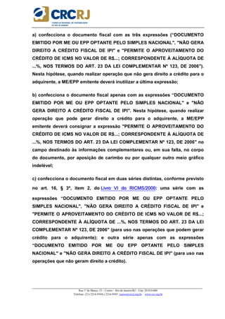 _____________________________________________________________________________________________________
Rua 1º de Março, 33 – Centro – Rio de Janeiro/RJ – Cep: 20.010-000
Telefone: (21) 2216-9544 e 2216-9545 cursos@crcrj.org.br – www.crc.org.br
a) confecciona o documento fiscal com as três expressões (“DOCUMENTO
EMITIDO POR ME OU EPP OPTANTE PELO SIMPLES NACIONAL", "NÃO GERA
DIREITO A CRÉDITO FISCAL DE IPI" e "PERMITE O APROVEITAMENTO DO
CRÉDITO DE ICMS NO VALOR DE R$...; CORRESPONDENTE À ALÍQUOTA DE
...%, NOS TERMOS DO ART. 23 DA LEI COMPLEMENTAR Nº 123, DE 2006").
Nesta hipótese, quando realizar operação que não gera direito a crédito para o
adquirente, a ME/EPP emitente deverá inutilizar a última expressão;
b) confecciona o documento fiscal apenas com as expressões “DOCUMENTO
EMITIDO POR ME OU EPP OPTANTE PELO SIMPLES NACIONAL" e "NÃO
GERA DIREITO A CRÉDITO FISCAL DE IPI". Nesta hipótese, quando realizar
operação que pode gerar direito a crédito para o adquirente, a ME/EPP
emitente deverá consignar a expressão "PERMITE O APROVEITAMENTO DO
CRÉDITO DE ICMS NO VALOR DE R$...; CORRESPONDENTE À ALÍQUOTA DE
...%, NOS TERMOS DO ART. 23 DA LEI COMPLEMENTAR Nº 123, DE 2006" no
campo destinado às informações complementares ou, em sua falta, no corpo
do documento, por aposição de carimbo ou por qualquer outro meio gráfico
indelével;
c) confecciona o documento fiscal em duas séries distintas, conforme previsto
no art. 16, § 3º, item 2, do Livro VI do RICMS/2000Livro VI do RICMS/2000Livro VI do RICMS/2000Livro VI do RICMS/2000: uma série com as
expressões “DOCUMENTO EMITIDO POR ME OU EPP OPTANTE PELO
SIMPLES NACIONAL", "NÃO GERA DIREITO A CRÉDITO FISCAL DE IPI" e
"PERMITE O APROVEITAMENTO DO CRÉDITO DE ICMS NO VALOR DE R$...;
CORRESPONDENTE À ALÍQUOTA DE ...%, NOS TERMOS DO ART. 23 DA LEI
COMPLEMENTAR Nº 123, DE 2006" (para uso nas operações que podem gerar
crédito para o adquirente); e outra série apenas com as expressões
“DOCUMENTO EMITIDO POR ME OU EPP OPTANTE PELO SIMPLES
NACIONAL" e "NÃO GERA DIREITO A CRÉDITO FISCAL DE IPI" (para uso nas
operações que não geram direito a crédito).
 