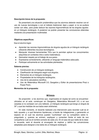  
 
Descripción breve de la propuesta: 
Se presentará una situación problemática que los alumnos deberán resolver con el                       
uso de nuevas tecnologías o con el método tradicional, lápiz y papel, si no se pudiera                               
contar con ellas, para poder deducir las razones trigonométricas de los ángulos agudos                         
en un triángulo rectángulo. A posteriori se podrán presentar las conclusiones obtenidas                       
mediante una presentación multimedial. 
 
Objetivos específicos:  
Que el alumno logre: 
● Aprender las razones trigonométricas de ángulos agudos de un triángulo rectángulo                     
utilizando diferentes recursos tecnológicos. 
● Manipular diversas herramientas TICs que le permitan aplicar los conocimientos                   
adquiridos en contextos intra o extra matemáticos. 
● Demostrar respeto por el trabajo de sus pares.. 
● Expresarse correctamente, utilizando un lenguaje matemático adecuado. 
● Participar activamente en las actividades planteadas. 
Saberes previos:  
● Construcción de un triángulo rectángulo. 
● Clasificación de triángulos según sus ángulos. 
● Elementos de un triángulo rectángulo. 
● Propiedades de los triángulos rectángulos. 
● Uso de la calculadora científica. 
● Uso de Matemática Microsoft 3.0, Geogebra y Editor de presentaciones Prezi o                       
Power Point.. 
Momentos de la propuesta:  
 
M1/inicio 
Se propondrá a los alumnos que, organizados en duplas tal como se encuentran                         
ubicados en el aula, construyan en Geogebra, Matemática Microsoft 3.0, o en sus                         
carpetas si no contasen con una netbook, un triángulo rectángulo que tenga un ángulo de                             
30° y que las medidas de sus lados sean arbitrarias. 
En este momento, el docente realizará una intervención para recordar cuál es el                         
lado opuesto y a qué llamamos hipotenusa, a través de indagaciones, y generando un                           
espacio en el cual los alumnos puedan “cuchichear” con su compañero sobre lo                         
preguntado y, quienes se animen, expliquen y comenten frente al resto de sus                         
compañeros cuál es el nombre correcto de cada uno. En el caso de que nadie de la clase                                   
lo recuerde, será el docente el encargado de explicar y definir las convenciones                         
adoptadas para designar a los lados de un triángulo rectángulo. 
Binaghi, Baez, Sánchez, Luchini, Ditta, Martínez, Meza Página  10
 