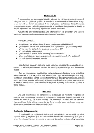  
M2/Desarrollo: 
A continuación, los alumnos construirán además del triángulo anterior, al menos 4                       
triángulos más por grupo de iguales características a las definidas anteriormente. Luego                       
se les indicará que tomen las medidas de las longitudes de los lados de dichos triángulos                               
y, posteriormente, que hallen los cocientes entre la medida del lado opuesto al ángulo de                             
30° y la hipotenusa del triángulo y registren los valores obtenidos. 
Nuevamente, el docente realizará una intervención y les presentará una serie de                       
preguntas que los guiarán para analizar los resultados obtenidos.  
 
PREGUNTAS GUÍA 
● ¿Cuáles son los valores de los ángulos interiores de cada triángulo? 
● ¿Cuáles son las medidas de sus respectivas hipotenusas? ¿Son todas iguales? 
● ¿Y las medidas de los lados opuestos al ángulo de 30º? 
● ¿Y de los lados adyacentes? 
● ¿Qué tienen en común todos los triángulos construidos? 
● ¿Los resultados son iguales, aproximados o muy diferentes? ¿Por qué será?  
● ¿A qué conclusión pueden arribar? 
 
Los alumnos buscarán resolver a estas preguntas y registrar las respuestas en su                         
carpeta. El docente permanecerá atento a las dudas que puedan surgir en los diferentes                           
grupos. 
Con las conclusiones establecidas, cada dupla desarrollará una breve y sintética                     
presentación en la cual expondrán la/s conclusión/es. Aquí se buscará que cada grupo                         
cuente con una netbook, siendo el docente el encargado de organizar esta tarea. Si algún                             
grupo no contara con este instrumento, entonces, podrá realizar un gráfico o esquema en                           
el pizarrón. Esta actividad se comenzará en el primer módulo y se continuará durante el                             
último módulo. 
 
M3/Cierre 
Una vez desarrolladas las conclusiones, cada grupo las mostrará y explicará al                       
resto de sus compañeros mediante la presentación elaborada en prezi. Se hará una                         
puesta en común y, de forma análoga, se deducirán el resto de las razones                           
trigonométricas. Este último momento de la propuesta está planificado para ser                     
desarrollado durante el último módulo de la clase. 
 
 Evaluación de la propuesta: 
A continuación se presenta un instrumento de evaluación que permitirá identificar                     
aquellos ítems y objetivos que no fueron satisfactoriamente alcanzados y que, por lo                         
tanto, deberían ser tenidos en cuenta al momento de realizar mejoras a la propuesta, o                             
Binaghi, Baez, Sánchez, Luchini, Ditta, Martínez, Meza Página  11
 