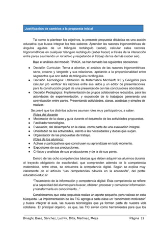  
Justificación de cambios a la propuesta inicial 
 
Tal como lo plantean los objetivos, la presente propuesta didáctica es una acción                         
educativa que busca integrar los tres saberes: Aprender las razones trigonométricas de                       
ángulos agudos de un triángulo rectángulo (saber), calcular estas razones                   
trigonométricas en cualquier triángulo rectángulo (saber hacer) a través de la interacción                       
entre pares asumiendo un rol activo y respetando el trabajo de los demás (saber ser). 
Bajo el análisis del modelo TPACK, se han tomado las siguientes decisiones: 
● Decisión Curricular: Tema a abordar, el análisis de las razones trigonométricas                     
seno, coseno y tangente y sus relaciones, apelando a la proporcionalidad entre                       
segmentos que son lados de triángulos rectángulos. 
● Decisión Tecnológica: Utilización de Matemática Microsoft 3.0 y Geogebra para                   
calcular y/o verificar las razones entre sus lados y un editor de presentaciones                         
para la construcción grupal de una presentación con las conclusiones abordadas. 
● Decisión Pedagógica: Implementación de grupos colaborativos reducidos, para las                 
actividades de experimentación, y exposición de lo trabajado generando una                   
coevaluación entre pares. Presentando actividades, claras, acotadas y simples de                   
realizar. 
Se prevé que los distintos actores asuman roles muy participativos, a saber: 
Roles del docente 
● Moderador de la clase y guía durante el desarrollo de las actividades propuestas. 
● Facilitador tecnológico. 
● Evaluador, del desempeño en la clase, como parte de una evaluación integral. 
● Orientador de las actividades, atento a las necesidades y dudas que surjan. 
● Organizador de las propuestas de trabajo. 
Roles de los alumnos: 
● Activos y participativos que construyen su aprendizaje en todo momento. 
● Expositores de sus producciones. 
● Críticos y analistas de sus producciones y de la de sus pares. 
Dentro de las ocho competencias básicas que deben adquirir los alumnos durante                       
el trayecto obligatorio de escolaridad, que comprenden además de la competencia                     
matemática, entre otras, se encuentra la competencia digital. Según se explica muy                       
claramente en el artículo “Las competencias básicas en la educación”, del portal                       
educativo educ.ar  
“Tratamiento de la información y competencia digital: Esta competencia se refiere                     
a la capacidad del alumno para buscar, obtener, procesar y comunicar información                       
y transformarla en conocimiento...” 
Consideramos que esta propuesta realiza un aporte pequeño, pero valioso en esta                       
búsqueda. La implementación de las TIC agrega a cada clase un “condimento motivador”                         
y busca integrar al aula, las nuevas tecnologías que ya forman parte de nuestra vida                             
cotidiana. El principal objetivo, es que, las TIC sirvan como herramientas para que los                           
Binaghi, Baez, Sánchez, Luchini, Ditta, Martínez, Meza Página  13
 