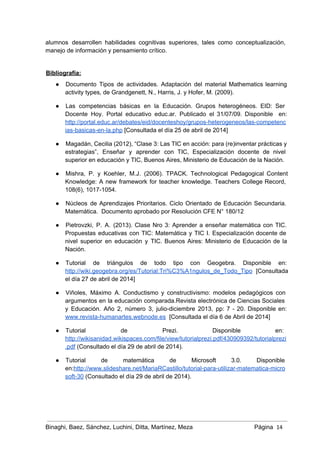alumnos desarrollen habilidades cognitivas superiores, tales como conceptualización,               
manejo de información y pensamiento crítico.  
 
Bibliografía: 
● Documento Tipos de actividades. Adaptación del material Mathematics learning                 
activity types, de Grandgenett, N., Harris, J. y Hofer, M. (2009). 
● Las competencias básicas en la Educación. Grupos heterogéneos. EID: Ser                   
Docente Hoy. Portal educativo educ.ar. Publicado el 31/07/09. Disponible en:                   
http://portal.educ.ar/debates/eid/docenteshoy/grupos­heterogeneos/las­competenc
ias­basicas­en­la.php [Consultada el día 25 de abril de 2014] 
● Magadán, Cecilia (2012), “Clase 3: Las TIC en acción: para (re)inventar prácticas y                         
estrategias”, Enseñar y aprender con TIC, Especialización docente de nivel                   
superior en educación y TIC, Buenos Aires, Ministerio de Educación de la Nación. 
● Mishra, P. y Koehler, M.J. (2006). TPACK. Technological Pedagogical Content                   
Knowledge: A new framework for teacher knowledge. Teachers College Record,                   
108(6), 1017­1054. 
● Núcleos de Aprendizajes Prioritarios. Ciclo Orientado de Educación Secundaria.                 
Matemática.  Documento aprobado por Resolución CFE N° 180/12 
● Pietrovzki, P. A. (2013). Clase Nro 3: Aprender a enseñar matemática con TIC.                         
Propuestas educativas con TIC: Matemática y TIC I. Especialización docente de                     
nivel superior en educación y TIC. Buenos Aires: Ministerio de Educación de la                         
Nación. 
● Tutorial de triángulos de todo tipo con Geogebra. Disponible en:                   
http://wiki.geogebra.org/es/Tutorial:Tri%C3%A1ngulos_de_Todo_Tipo [Consultada   
el día 27 de abril de 2014] 
● Viñoles, Máximo A. Conductismo y constructivismo: modelos pedagógicos con                 
argumentos en la educación comparada.Revista electrónica de Ciencias Sociales                 
y Educación. Año 2, número 3, julio­diciembre 2013, pp: 7 ­ 20. Disponible en:                           
www.revista­humanartes.webnode.es  [Consultada el día 6 de Abril de 2014] 
● Tutorial de Prezi. Disponible en:         
http://wikisanidad.wikispaces.com/file/view/tutorialprezi.pdf/430909392/tutorialprezi
.pdf (Consultado el día 29 de abril de 2014). 
● Tutorial de matemática de Microsoft 3.0. Disponible             
en:http://www.slideshare.net/MariaRCastillo/tutorial­para­utilizar­matematica­micro
soft­30 (Consultado el día 29 de abril de 2014).  
Binaghi, Baez, Sánchez, Luchini, Ditta, Martínez, Meza Página  14
 