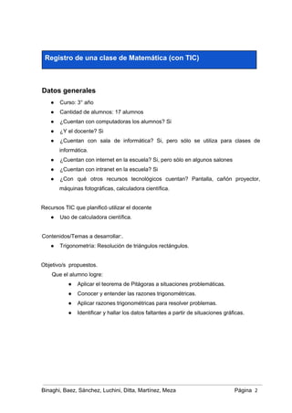  
Registro de una clase de Matemática (con TIC) 
 
Datos generales 
● Curso: 3° año  
● Cantidad de alumnos: 17 alumnos 
● ¿Cuentan con computadoras los alumnos? Si  
● ¿Y el docente? Si 
● ¿Cuentan con sala de informática? Si, pero sólo se utiliza para clases de                         
informática. 
● ¿Cuentan con internet en la escuela? Si, pero sólo en algunos salones 
● ¿Cuentan con intranet en la escuela? Si 
● ¿Con qué otros recursos tecnológicos cuentan? Pantalla, cañón proyector,                 
máquinas fotográficas, calculadora científica. 
 
Recursos TIC que planificó utilizar el docente 
● Uso de calculadora científica. 
 
Contenidos/Temas a desarrollar:. 
● Trigonometría: Resolución de triángulos rectángulos.  
 
Objetivo/s  propuestos. 
Que el alumno logre: 
● Aplicar el teorema de Pitágoras a situaciones problemáticas.  
● Conocer y entender las razones trigonométricas. 
● Aplicar razones trigonométricas para resolver problemas. 
● Identificar y hallar los datos faltantes a partir de situaciones gráficas. 
 
 
 
 
Binaghi, Baez, Sánchez, Luchini, Ditta, Martínez, Meza Página  2
 