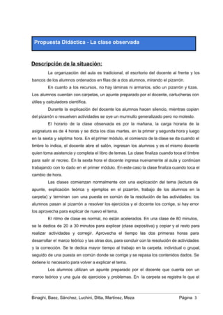  
Propuesta Didáctica ­ La clase observada 
 
Descripción de la situación: 
La organización del aula es tradicional, el escritorio del docente al frente y los                           
bancos de los alumnos ordenados en filas de a dos alumnos, mirando el pizarrón.  
En cuanto a los recursos, no hay láminas ni armarios, sólo un pizarrón y tizas.                             
Los alumnos cuentan con carpetas, un apunte preparado por el docente, cartucheras con                         
útiles y calculadora científica. 
Durante la explicación del docente los alumnos hacen silencio, mientras copian                     
del pizarrón o resuelven actividades se oye un murmullo generalizado pero no molesto. 
El horario de la clase observada es por la mañana, la carga horaria de la                             
asignatura es de 4 horas y se dicta los días martes, en la primer y segunda hora y luego                                     
en la sexta y séptima hora. En el primer módulo, el comienzo de la clase se da cuando el                                     
timbre lo indica, el docente abre el salón, ingresan los alumnos y es el mismo docente                               
quien toma asistencia y completa el libro de temas. La clase finaliza cuando toca el timbre                               
para salir al recreo. En la sexta hora el docente ingresa nuevamente al aula y continúan                               
trabajando con lo dado en el primer módulo. En este caso la clase finaliza cuando toca el                                 
cambio de hora. 
Las clases comienzan normalmente con una explicación del tema (lectura de                     
apunte, explicación teórica y ejemplos en el pizarrón, trabajo de los alumnos en la                           
carpeta) y terminan con una puesta en común de la resolución de las actividades: los                             
alumnos pasan al pizarrón a resolver los ejercicios y el docente los corrige, si hay error                               
los aprovecha para explicar de nuevo el tema.  
El ritmo de clase es normal, no están acelerados. En una clase de 80 minutos,                             
se le dedica de 20 a 30 minutos para explicar (clase expositiva) y copiar y el resto para                                   
realizar actividades y corregir. Aprovecha el tiempo las dos primeras horas para                       
desarrollar el marco teórico y las otras dos, para concluir con la resolución de actividades                             
y la corrección. Se le dedica mayor tiempo al trabajo en la carpeta, individual o grupal,                               
seguido de una puesta en común donde se corrige y se repasa los contenidos dados. Se                               
detiene lo necesario para volver a explicar el tema. 
Los alumnos utilizan un apunte preparado por el docente que cuenta con un                         
marco teórico y una guía de ejercicios y problemas. En la carpeta se registra lo que el                                 
Binaghi, Baez, Sánchez, Luchini, Ditta, Martínez, Meza Página  3
 