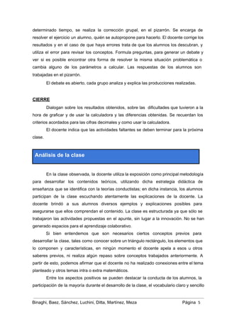 determinado tiempo, se realiza la corrección grupal, en el pizarrón. Se encarga de                         
resolver el ejercicio un alumno, quién se autopropone para hacerlo. El docente corrige los                           
resultados y en el caso de que haya errores trata de que los alumnos los descubran, y                                 
utiliza el error para revisar los conceptos. Formula preguntas, para generar un debate y                           
ver si es posible encontrar otra forma de resolver la misma situación problemática o                           
cambia alguno de los parámetros a calcular. Las respuestas de los alumnos son                         
trabajadas en el pizarrón.  
El debate es abierto, cada grupo analiza y explica las producciones realizadas. 
 
CIERRE 
Dialogan sobre los resultados obtenidos, sobre las dificultades que tuvieron a la                       
hora de graficar y de usar la calculadora y las diferencias obtenidas. Se recuerdan los                             
criterios acordados para las cifras decimales y como usar la calculadora. 
El docente indica que las actividades faltantes se deben terminar para la próxima                         
clase.  
 
Análisis de la clase 
 
En la clase observada, la docente utiliza la exposición como principal metodología                       
para desarrollar los contenidos teóricos, utilizando dicha estrategia didáctica de                   
enseñanza que se identifica con la teorías conductistas; en dicha instancia, los alumnos                         
participan de la clase escuchando atentamente las explicaciones de la docente. La                       
docente brindó a sus alumnos diversos ejemplos y explicaciones posibles para                     
asegurarse que ellos comprendan el contenido. La clase es estructurada ya que sólo se                           
trabajaron las actividades propuestas en el apunte, sin lugar a la innovación. No se han                             
generado espacios para el aprendizaje colaborativo.  
Si bien entendemos que son necesarios ciertos conceptos previos para                   
desarrollar la clase, tales como conocer sobre un triángulo rectángulo, los elementos que                         
lo componen y características, en ningún momento el docente apela a esos u otros                           
saberes previos, ni realiza algún repaso sobre conceptos trabajados anteriormente. A                     
partir de esto, podemos afirmar que el docente no ha realizado conexiones entre el tema                             
planteado y otros temas intra o extra matemáticos. 
Entre los aspectos positivos se pueden destacar la conducta de los alumnos, la                         
participación de la mayoría durante el desarrollo de la clase, el vocabulario claro y sencillo                             
Binaghi, Baez, Sánchez, Luchini, Ditta, Martínez, Meza Página  5
 
