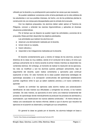 utilizado por la docente y su predisposición para explicar las veces que sea necesario. 
Se pueden establecer conexiones entre el tema planteado con la vida cotidiana de                         
los estudiantes o con sus posibles intereses, de hecho, uno de los problemas plantea la                             
construcción de una rampa para discapacitados para la entrada de la escuela. 
Con los objetivos propuestos, los alumnos deben saber aplicar el Teorema de                       
Pitágoras, conocer y entender las razones trigonométricas y aplicarlas en diversas                     
situaciones problemáticas. 
Por el tiempo que se dispone se pueden lograr las actividades y acciones de la                             
propuesta. Éstas permiten desarrollar los objetivos planteados. 
Las actividades que realizan los alumnos son: 
● observan una demostración realizada por el docente, 
● toman nota en su carpeta, 
● hacen cálculos y 
● responden a las indagaciones realizadas por la docente. 
 
El docente constantemente guía y orienta el trabajo de los alumnos, aunque la                         
dinámica de la clase es muy estática, siendo él el conductor de la clase y el único que                                   
participa activamente de la misma durante el primer módulo mientras se desarrollan los                         
contenidos teóricos. Sin embargo, al momento de realizar la resolución de los ejercicios,                         
los roles se modifican y son los alumnos quienes participan activamente, bajo el                         
seguimiento del docente, quien realiza comentarios y aprovecha para continuar                   
explicando el tema. En este momento de la clase pueden observarse estrategias de                         
aprendizaje asociadas a la concepción constructivista del aprendizaje estableciendo                 
puentes cognitivos entre lo que ya saben (saberes previos) y el nuevo contenido a                           
aprender 
Cuando se controlan los ejercicios cada alumno realiza una autoevaluación                   
identificando de esta manera sus dificultades y corrigiendo los errores, si los hubiera                         
cometido. De esta manera, se aprovecha el error como una instancia fundamental del                         
proceso de aprendizaje donde individualmente se producen los procesos de asimilación y                       
acomodación, que reestructuran los nuevos saberes construidos. Al mismo tiempo se                     1
realiza una coevaluación de manera informal, debido a que el alumno que resuelve los                           
ejercicios en el pizarrón es observado y corregido por sus compañeros. 
 
En general la clase es guiada por el docente, los alumnos trabajan en base a                             
1
Fuente: http://www.psicopedagogia.com/articulos/?articulo=379
Binaghi, Baez, Sánchez, Luchini, Ditta, Martínez, Meza Página  6
 