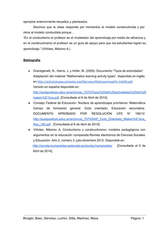 ejemplos anteriormente resueltos y planteados.  
Decimos que la clase responde por momentos al modelo constructivista y por                       
otros al modelo conductista porque… 
“En el conductismo el profesor es el modelador del aprendizaje por medio de refuerzos y                             
en el constructivismo el profesor es un guía de apoyo para que los estudiantes logren su                               
aprendizaje.” (Viñoles, Máximo A.)   
 
Bibliografía 
 
● Grandgenett, N., Harris, J. y Hofer, M. (2009). Documento “Tipos de actividades”. 
Adaptación del material “Mathematics learning activity types”, disponible en inglés 
en http://activitytypes.wmwikis.net/file/view/MathLearningATs-Feb09.pdf.
Versión en español disponible en: 
http://aulapostitulo.educ.ar/archivos/_7075/Tipos%20de%20actividades%20de%20
matem%E1tica.pdf. [Consultada el 6 de Abril de 2014]. 
● Consejo Federal de Educación. Núcleos de aprendizajes prioritarios. Matemática.                 
Campo de formación general. Ciclo orientado. Educación secundaria.               
DOCUMENTO APROBADO POR RESOLUCIÓN CFE N° 180/12             
http://aulapostitulo.educ.ar/archivos/_7075/NAP_Ciclo_Orientado_Matem%E1tica_
Res_180.pdf.  [Consultada el 6 de Abril de 2014]. 
● Viñoles, Máximo A. Conductismo y constructivismo: modelos pedagógicos con                 
argumentos en la educación comparada.Revista electrónica de Ciencias Sociales                 
y Educación. Año 2, número 3, julio­diciembre 2013. Disponible en: 
http://revista­humanartes.webnode.es/revista­humanartes/ [Consultada el 6 de         
Abril de 2014]. 
 
 
 
 
 
 
 
 
 
Binaghi, Baez, Sánchez, Luchini, Ditta, Martínez, Meza Página  7
 