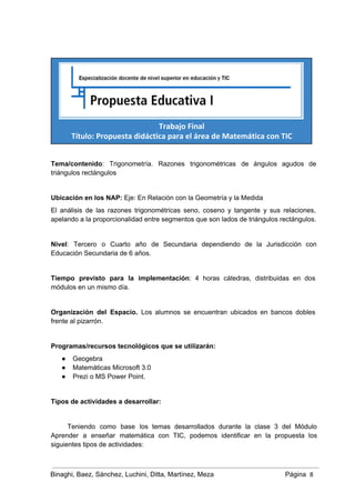 Trabajo Final
Título: Propuesta didáctica para el área de Matemática con TIC
Tema/contenido: Trigonometría. Razones trigonométricas de ángulos agudos de               
triángulos rectángulos 
 
Ubicación en los NAP: Eje: En Relación con la Geometría y la Medida 
El análisis de las razones trigonométricas seno, coseno y tangente y sus relaciones,                         
apelando a la proporcionalidad entre segmentos que son lados de triángulos rectángulos.  
 
Nivel: Tercero o Cuarto año de Secundaria dependiendo de la Jurisdicción con                       
Educación Secundaria de 6 años.  
 
Tiempo previsto para la implementación: 4 horas cátedras, distribuidas en dos                     
módulos en un mismo día.   
 
Organización del Espacio. Los alumnos se encuentran ubicados en bancos dobles                     
frente al pizarrón. 
 
Programas/recursos tecnológicos que se utilizarán:  
● Geogebra 
● Matemáticas Microsoft 3.0 
● Prezi o MS Power Point. 
 
Tipos de actividades a desarrollar:   
 
Teniendo como base los temas desarrollados durante la clase 3 del Módulo                       
Aprender a enseñar matemática con TIC, podemos identificar en la propuesta los                       
siguientes tipos de actividades: 
Binaghi, Baez, Sánchez, Luchini, Ditta, Martínez, Meza Página  8
 