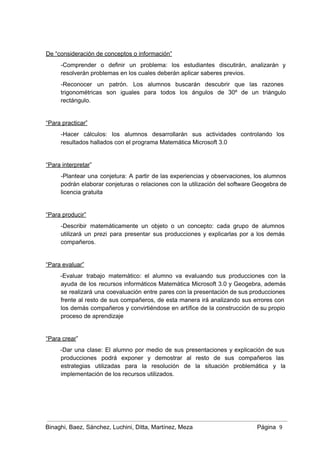  
De “consideración de conceptos o información” 
­Comprender o definir un problema: los estudiantes discutirán, analizarán y                   
resolverán problemas en los cuales deberán aplicar saberes previos. 
­Reconocer un patrón. Los alumnos buscarán descubrir que las razones                   
trigonométricas son iguales para todos los ángulos de 30º de un triángulo                       
rectángulo.  
 
“Para practicar” 
­Hacer cálculos: los alumnos desarrollarán sus actividades controlando los                 
resultados hallados con el programa Matemática Microsoft 3.0 
 
“Para interpretar” 
­Plantear una conjetura: A partir de las experiencias y observaciones, los alumnos                       
podrán elaborar conjeturas o relaciones con la utilización del software Geogebra de                       
licencia gratuita 
 
“Para producir” 
­Describir matemáticamente un objeto o un concepto: cada grupo de alumnos                     
utilizará un prezi para presentar sus producciones y explicarlas por a los demás                         
compañeros. 
 
“Para evaluar” 
­Evaluar trabajo matemático: el alumno va evaluando sus producciones con la                     
ayuda de los recursos informáticos Matemática Microsoft 3.0 y Geogebra, además                     
se realizará una coevaluación entre pares con la presentación de sus producciones                       
frente al resto de sus compañeros, de esta manera irá analizando sus errores con                           
los demás compañeros y convirtiéndose en artífice de la construcción de su propio                         
proceso de aprendizaje 
 
“Para crear” 
­Dar una clase: El alumno por medio de sus presentaciones y explicación de sus                           
producciones podrá exponer y demostrar al resto de sus compañeros las                     
estrategias utilizadas para la resolución de la situación problemática y la                     
implementación de los recursos utilizados. 
 
 
Binaghi, Baez, Sánchez, Luchini, Ditta, Martínez, Meza Página  9
 