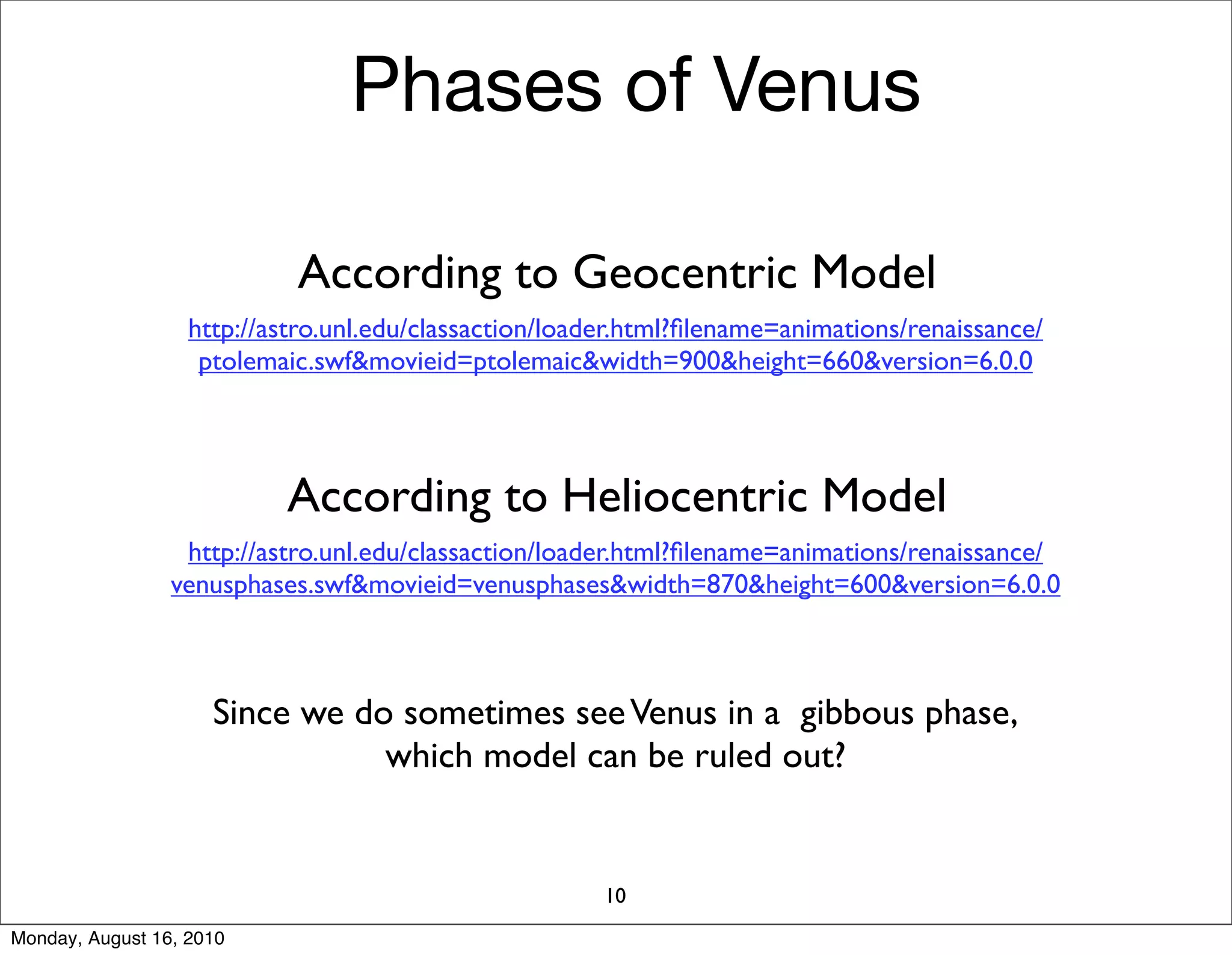 Phases of Venus

                            According to Geocentric Model
                   http://astro.unl.edu/classaction/loader.html?ﬁlename=animations/renaissance/
                    ptolemaic.swf&movieid=ptolemaic&width=900&height=660&version=6.0.0




                           According to Heliocentric Model
                  http://astro.unl.edu/classaction/loader.html?ﬁlename=animations/renaissance/
                 venusphases.swf&movieid=venusphases&width=870&height=600&version=6.0.0



                     Since we do sometimes see Venus in a gibbous phase,
                                which model can be ruled out?


                                                        10
Monday, August 16, 2010
 