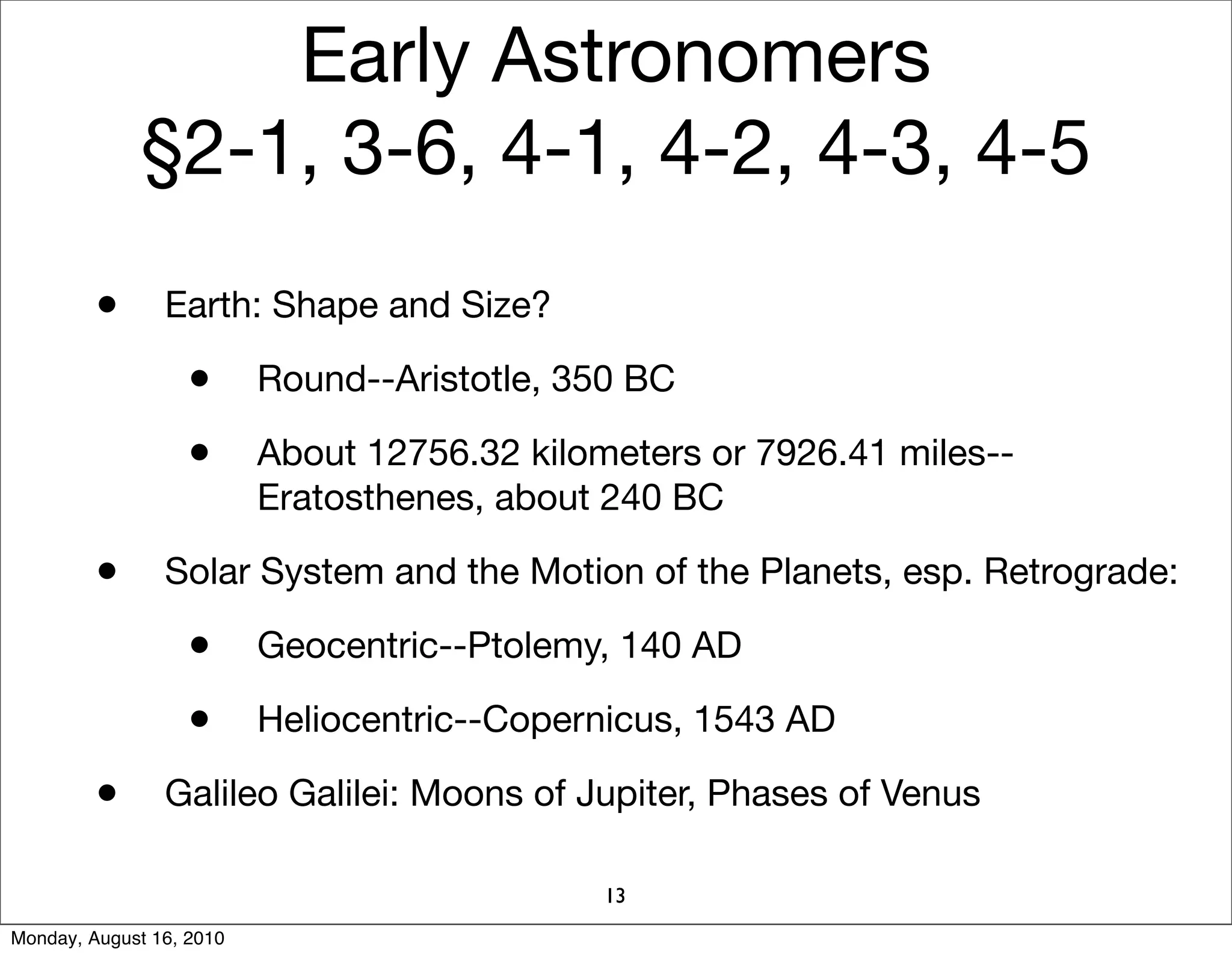 Early Astronomers
             §2-1, 3-6, 4-1, 4-2, 4-3, 4-5
         •      Earth: Shape and Size?

                   •      Round--Aristotle, 350 BC

                   •      About 12756.32 kilometers or 7926.41 miles--
                          Eratosthenes, about 240 BC

         •      Solar System and the Motion of the Planets, esp. Retrograde:

                   •      Geocentric--Ptolemy, 140 AD

                   •      Heliocentric--Copernicus, 1543 AD

         •      Galileo Galilei: Moons of Jupiter, Phases of Venus

                                              13
Monday, August 16, 2010
 