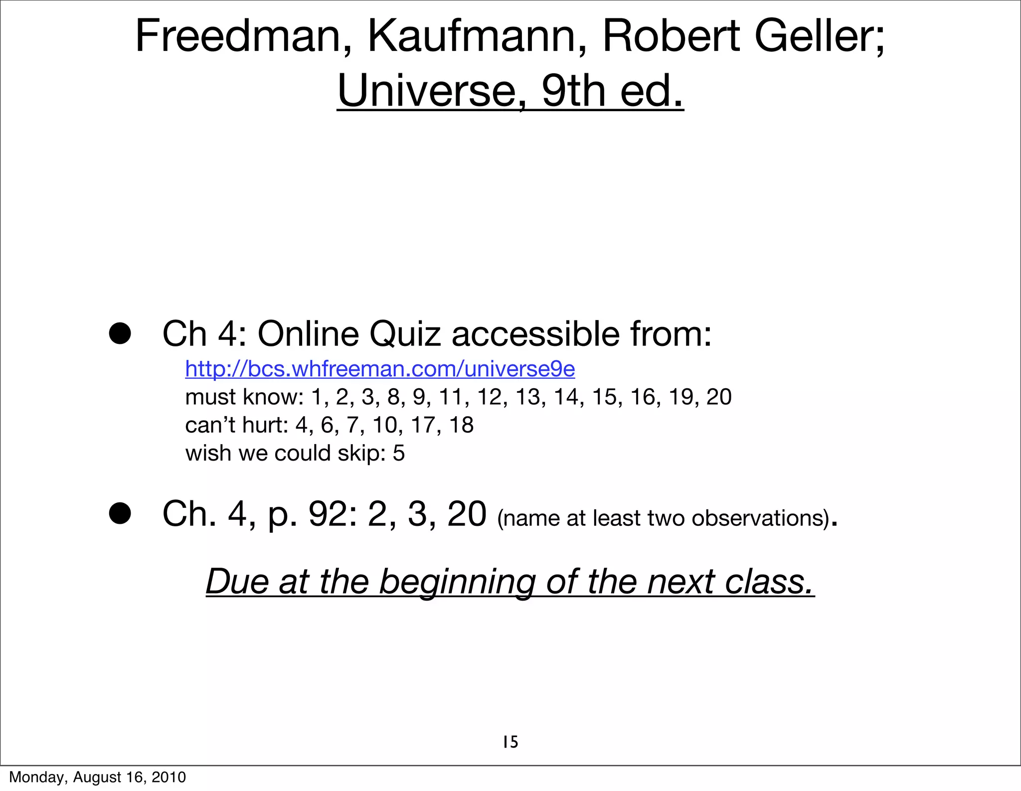 Freedman, Kaufmann, Robert Geller;
                        Universe, 9th ed.




            •      Ch 4: Online Quiz accessible from:
                      http://bcs.whfreeman.com/universe9e
                      must know: 1, 2, 3, 8, 9, 11, 12, 13, 14, 15, 16, 19, 20
                      can’t hurt: 4, 6, 7, 10, 17, 18
                      wish we could skip: 5


            •      Ch. 4, p. 92: 2, 3, 20 (name at least two observations).
                          Due at the beginning of the next class.



                                                      15
Monday, August 16, 2010
 