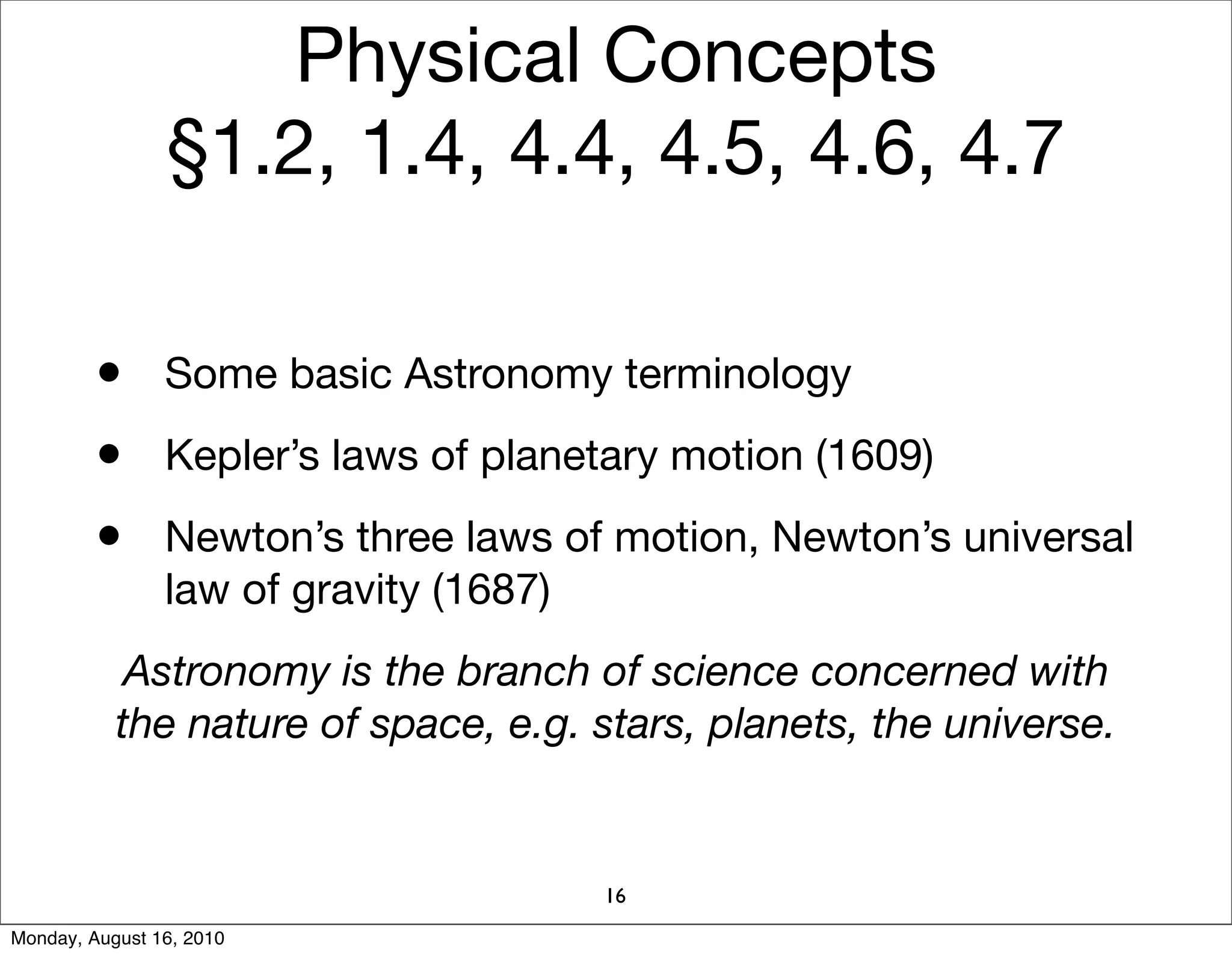 Physical Concepts
                §1.2, 1.4, 4.4, 4.5, 4.6, 4.7

         • Some basic Astronomy terminology
         • Kepler’s laws of planetary motion (1609)
         • Newton’s three laws of motion, Newton’s universal
                law of gravity (1687)
            Astronomy is the branch of science concerned with
           the nature of space, e.g. stars, planets, the universe.


                                        16
Monday, August 16, 2010
 