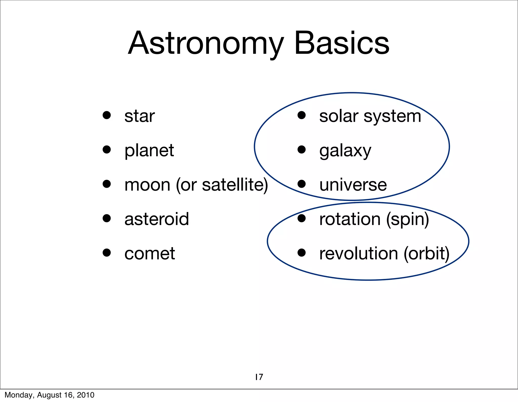 Astronomy Basics

                          • star                  • solar system
                          • planet                • galaxy
                          • moon (or satellite)   • universe
                          • asteroid              • rotation (spin)
                          • comet                 • revolution (orbit)




                                             17
Monday, August 16, 2010
 