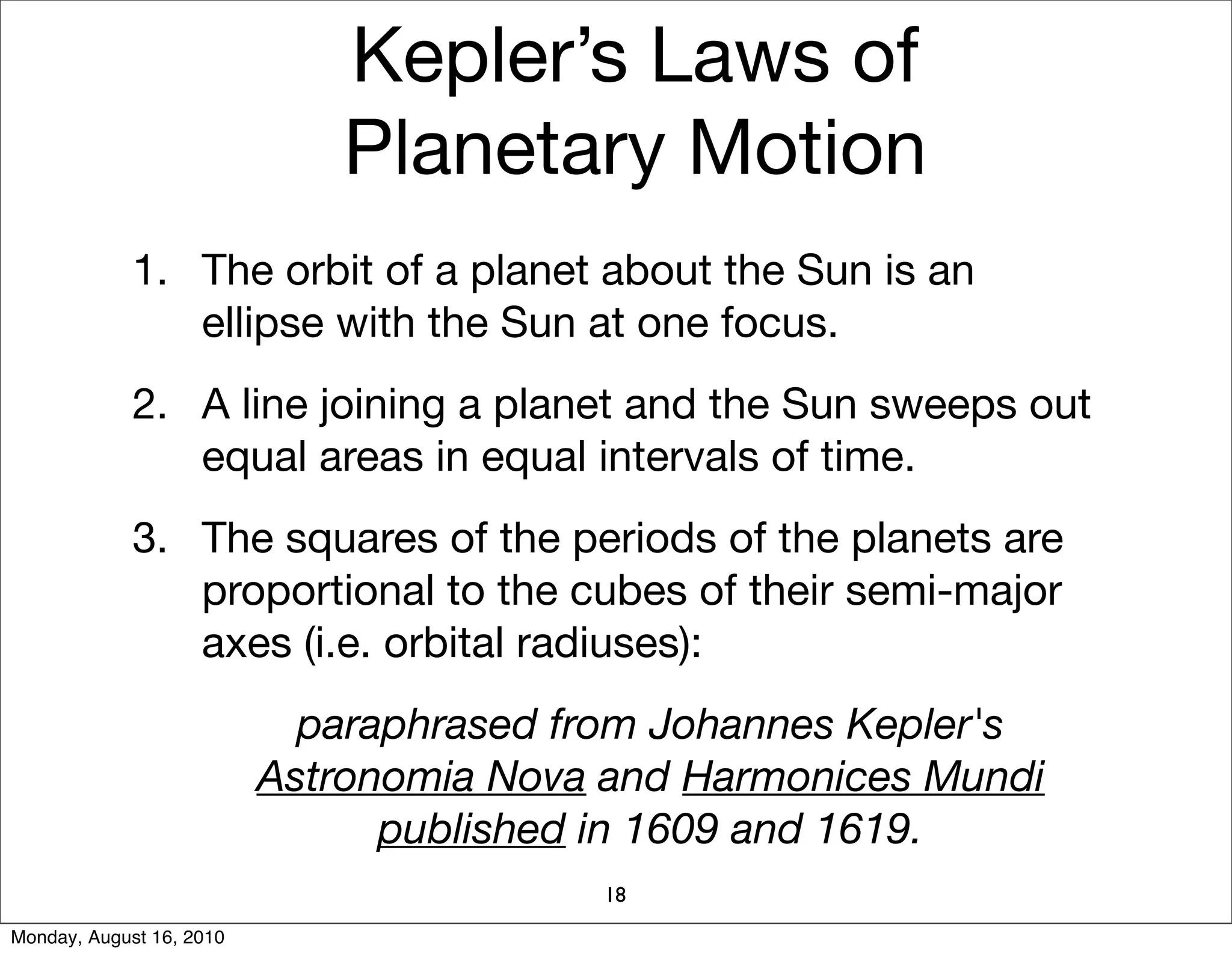 Kepler’s Laws of
                             Planetary Motion
             1. The orbit of a planet about the Sun is an
                ellipse with the Sun at one focus.
             2. A line joining a planet and the Sun sweeps out
                equal areas in equal intervals of time.
             3. The squares of the periods of the planets are
                proportional to the cubes of their semi-major
                axes (i.e. orbital radiuses):
                            paraphrased from Johannes Kepler's
                          Astronomia Nova and Harmonices Mundi
                                published in 1609 and 1619.
                                         18
Monday, August 16, 2010
 
