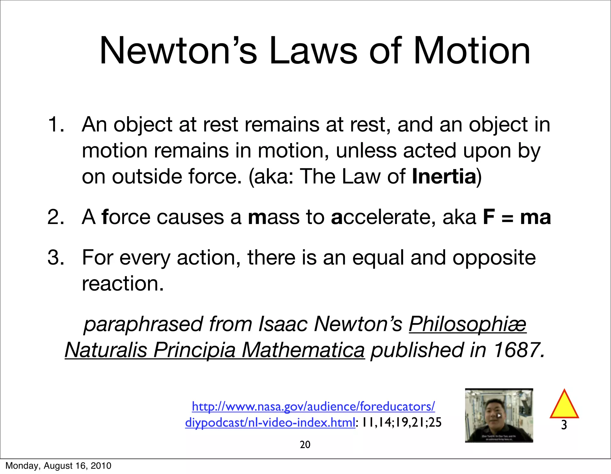Newton’s Laws of Motion
         1. An object at rest remains at rest, and an object in
            motion remains in motion, unless acted upon by
            on outside force. (aka: The Law of Inertia)
         2. A force causes a mass to accelerate, aka F = ma
         3. For every action, there is an equal and opposite
            reaction.
             paraphrased from Isaac Newton’s Philosophiæ
            Naturalis Principia Mathematica published in 1687.

                           http://www.nasa.gov/audience/foreducators/
                          diypodcast/nl-video-index.html: 11,14;19,21;25   3
                                              20
Monday, August 16, 2010
 