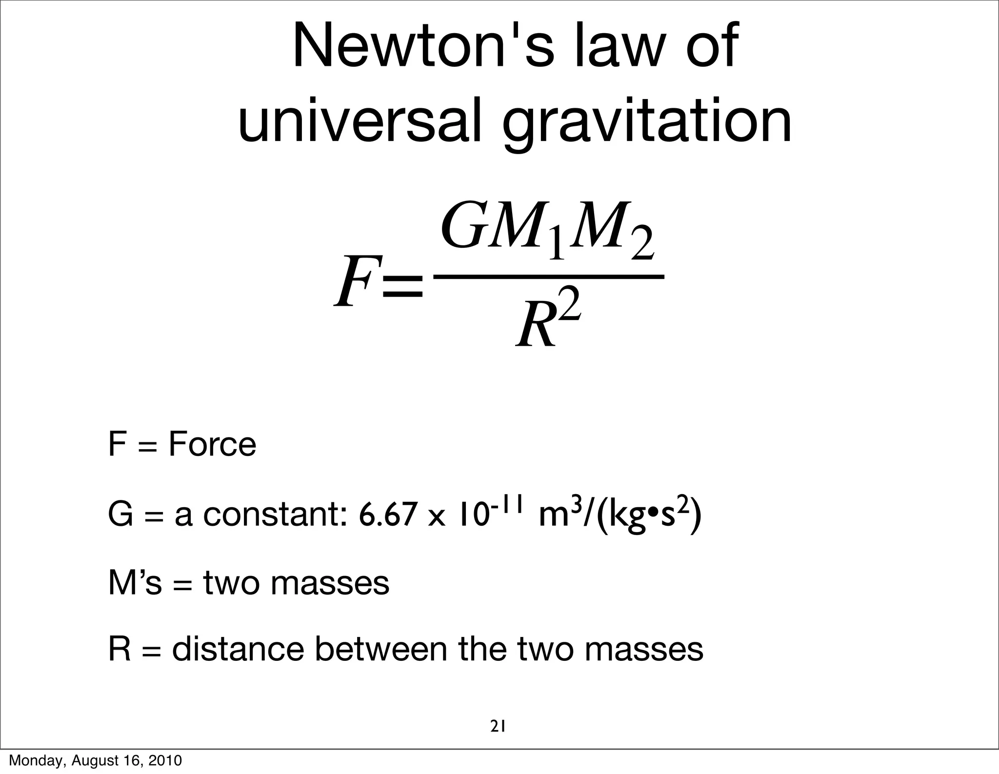 Newton's law of
                          universal gravitation




             F = Force

             G = a constant: 6.67 x 10-11 m3/(kg•s2)
             M’s = two masses
             R = distance between the two masses

                                      21
Monday, August 16, 2010
 