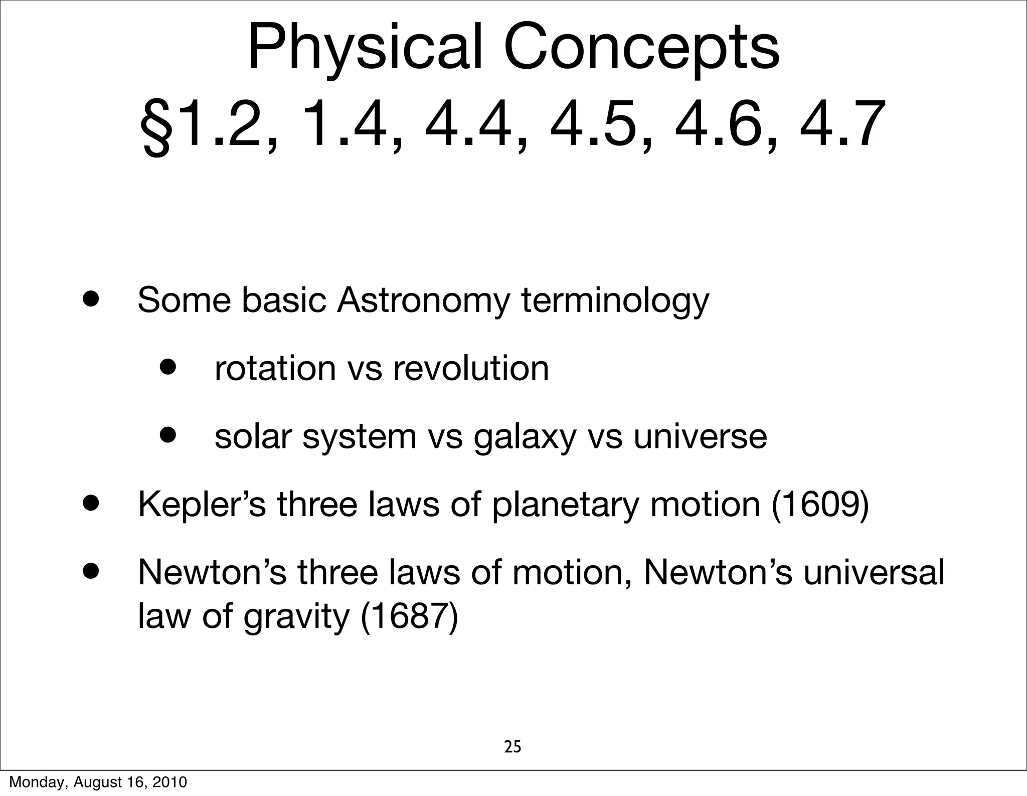 Physical Concepts
                §1.2, 1.4, 4.4, 4.5, 4.6, 4.7

         • Some basic Astronomy terminology
                   • rotation vs revolution
                   • solar system vs galaxy vs universe
         • Kepler’s three laws of planetary motion (1609)
         • Newton’s three laws of motion, Newton’s universal
                law of gravity (1687)


                                        25
Monday, August 16, 2010
 