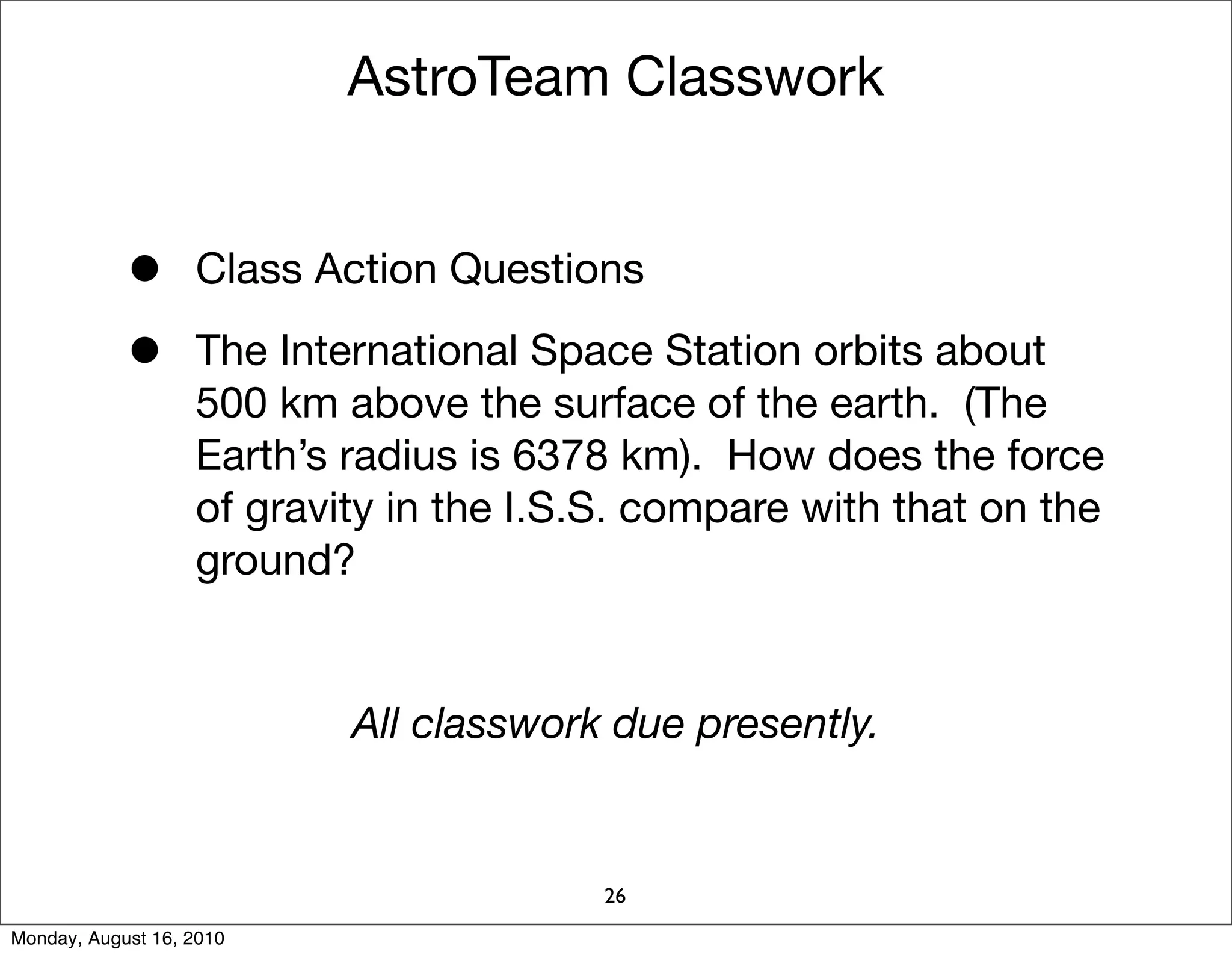 AstroTeam Classwork


            •      Class Action Questions

            •      The International Space Station orbits about
                   500 km above the surface of the earth. (The
                   Earth’s radius is 6378 km). How does the force
                   of gravity in the I.S.S. compare with that on the
                   ground?


                           All classwork due presently.


                                         26
Monday, August 16, 2010
 