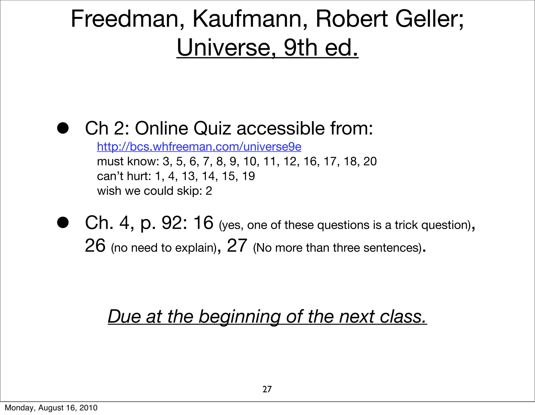 Freedman, Kaufmann, Robert Geller;
                        Universe, 9th ed.


            •      Ch 2: Online Quiz accessible from:
                      http://bcs.whfreeman.com/universe9e
                      must know: 3, 5, 6, 7, 8, 9, 10, 11, 12, 16, 17, 18, 20
                      can’t hurt: 1, 4, 13, 14, 15, 19
                      wish we could skip: 2


            •      Ch. 4, p. 92: 16 (yes, one of these questions is a trick question),
                   26 (no need to explain), 27 (No more than three sentences).


                          Due at the beginning of the next class.


                                                      27
Monday, August 16, 2010
 