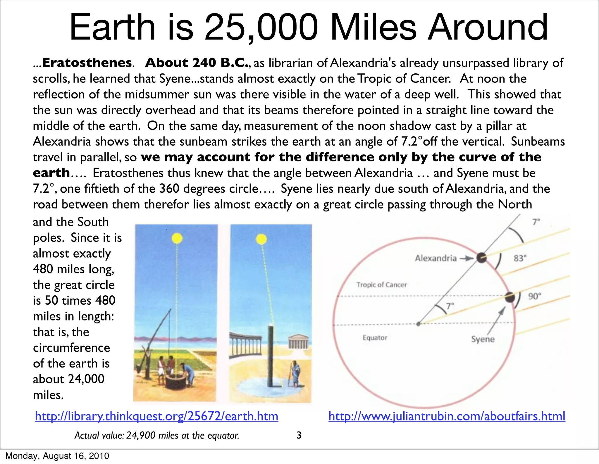 Earth is 25,000 Miles Around
      ...Eratosthenes. About 240 B.C., as librarian of Alexandria's already unsurpassed library of
      scrolls, he learned that Syene...stands almost exactly on the Tropic of Cancer. At noon the
      reﬂection of the midsummer sun was there visible in the water of a deep well. This showed that
      the sun was directly overhead and that its beams therefore pointed in a straight line toward the
      middle of the earth. On the same day, measurement of the noon shadow cast by a pillar at
      Alexandria shows that the sunbeam strikes the earth at an angle of 7.2°off the vertical. Sunbeams
      travel in parallel, so we may account for the difference only by the curve of the
      earth…. Eratosthenes thus knew that the angle between Alexandria … and Syene must be
      7.2°, one ﬁftieth of the 360 degrees circle…. Syene lies nearly due south of Alexandria, and the
      road between them therefor lies almost exactly on a great circle passing through the North
      and the South
      poles. Since it is
      almost exactly
      480 miles long,
      the great circle
      is 50 times 480
      miles in length:
      that is, the
      circumference
      of the earth is
      about 24,000
      miles.
      http://library.thinkquest.org/25672/earth.htm             http://www.juliantrubin.com/aboutfairs.html
               Actual value: 24,900 miles at the equator.   3
Monday, August 16, 2010
 
