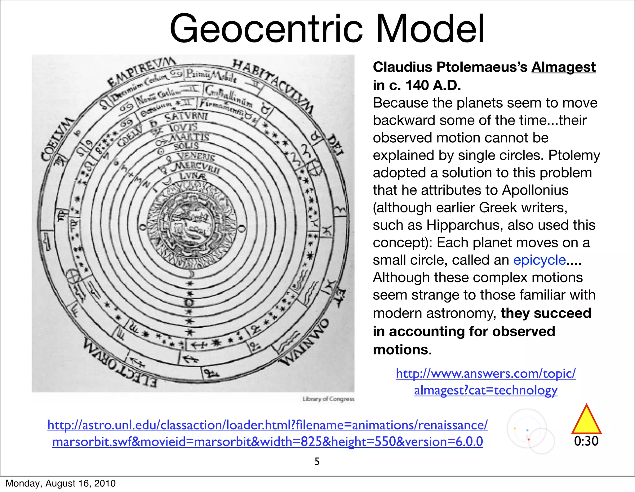 Geocentric Model
                                                                Claudius Ptolemaeus’s Almagest
                                                                in c. 140 A.D.
                                                                Because the planets seem to move
                                                                backward some of the time...their
                                                                observed motion cannot be
                                                                explained by single circles. Ptolemy
                                                                adopted a solution to this problem
                                                                that he attributes to Apollonius
                                                                (although earlier Greek writers,
                                                                such as Hipparchus, also used this
                                                                concept): Each planet moves on a
                                                                small circle, called an epicycle....
                                                                Although these complex motions
                                                                seem strange to those familiar with
                                                                modern astronomy, they succeed
                                                                in accounting for observed
                                                                motions.
                                                                    http://www.answers.com/topic/
                                                                       almagest?cat=technology

        http://astro.unl.edu/classaction/loader.html?ﬁlename=animations/renaissance/
         marsorbit.swf&movieid=marsorbit&width=825&height=550&version=6.0.0                     0:30
                                                      5
Monday, August 16, 2010
 