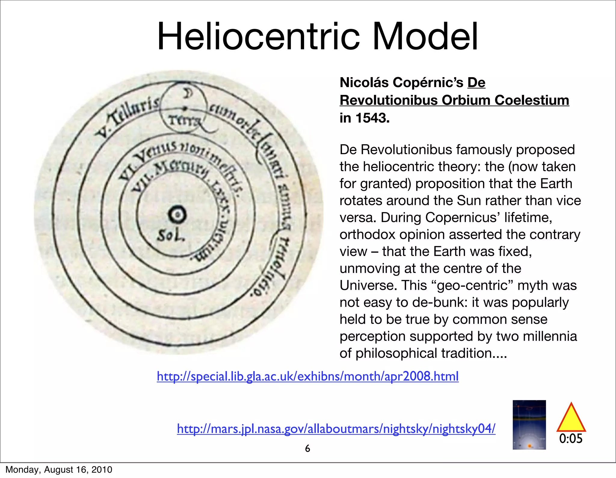 Heliocentric Model
                                                           Nicolás Copérnic’s De
                                                           Revolutionibus Orbium Coelestium
                                                           in 1543.

                                                           De Revolutionibus famously proposed
                                                           the heliocentric theory: the (now taken
                                                           for granted) proposition that the Earth
                                                           rotates around the Sun rather than vice
                                                           versa. During Copernicus’ lifetime,
                                                           orthodox opinion asserted the contrary
                                                           view – that the Earth was ﬁxed,
                                                           unmoving at the centre of the
                                                           Universe. This “geo-centric” myth was
                                                           not easy to de-bunk: it was popularly
                                                           held to be true by common sense
                                                           perception supported by two millennia
                                                           of philosophical tradition....
                          http://special.lib.gla.ac.uk/exhibns/month/apr2008.html


                             http://mars.jpl.nasa.gov/allaboutmars/nightsky/nightsky04/
                                                                                              0:05
                                                    6
Monday, August 16, 2010
 