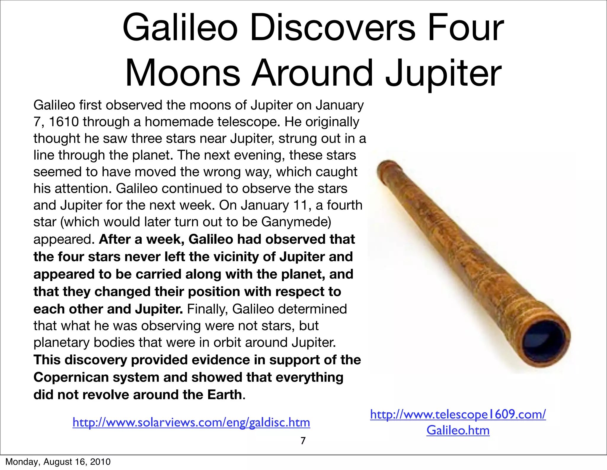 Galileo Discovers Four
                          Moons Around Jupiter
      Galileo ﬁrst observed the moons of Jupiter on January
      7, 1610 through a homemade telescope. He originally
      thought he saw three stars near Jupiter, strung out in a
      line through the planet. The next evening, these stars
      seemed to have moved the wrong way, which caught
      his attention. Galileo continued to observe the stars
      and Jupiter for the next week. On January 11, a fourth
      star (which would later turn out to be Ganymede)
      appeared. After a week, Galileo had observed that
      the four stars never left the vicinity of Jupiter and
      appeared to be carried along with the planet, and
      that they changed their position with respect to
      each other and Jupiter. Finally, Galileo determined
      that what he was observing were not stars, but
      planetary bodies that were in orbit around Jupiter.
      This discovery provided evidence in support of the
      Copernican system and showed that everything
      did not revolve around the Earth.
                                                                 http://www.telescope1609.com/
              http://www.solarviews.com/eng/galdisc.htm
                                                                          Galileo.htm
                                                     7
Monday, August 16, 2010
 