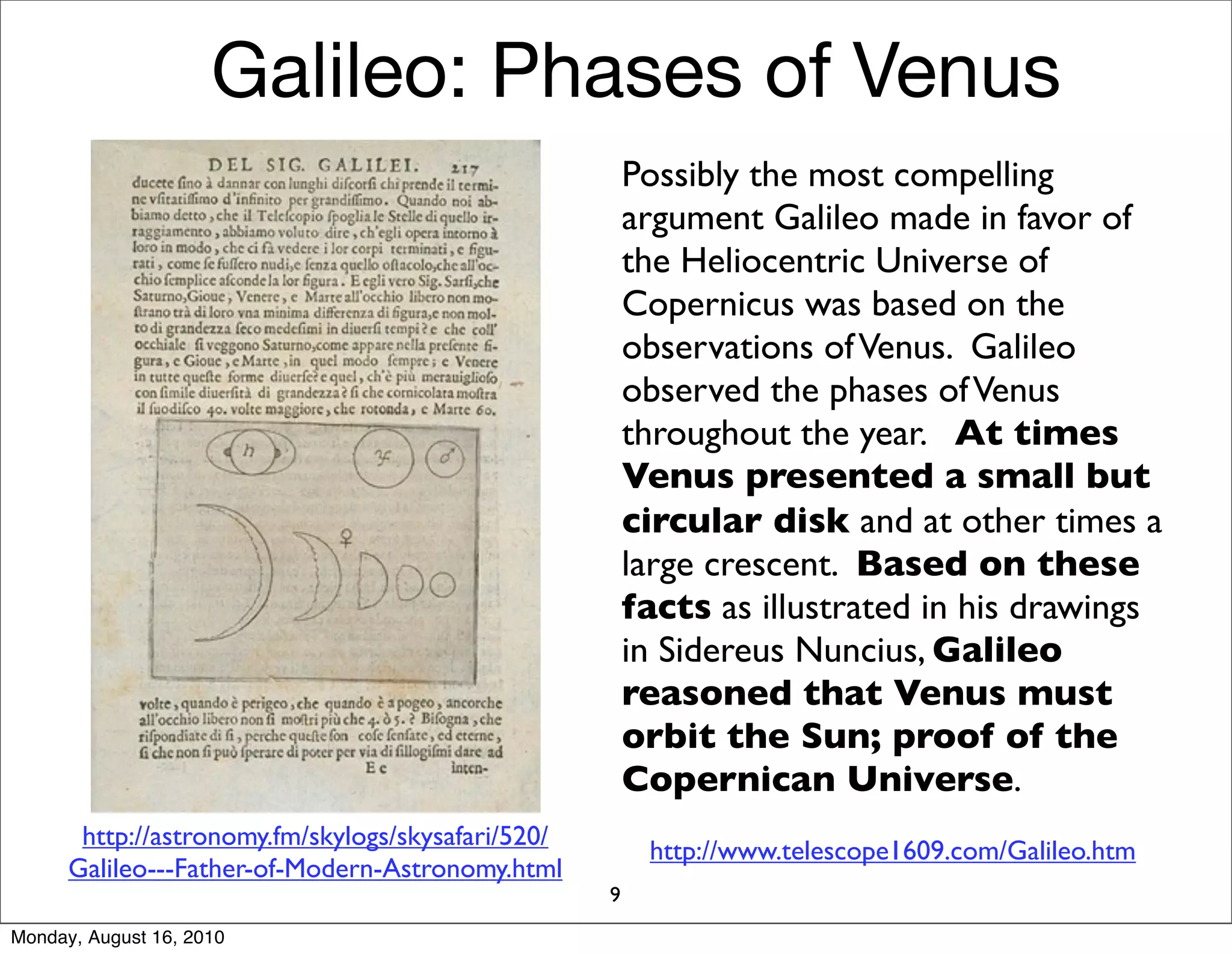Galileo: Phases of Venus
                                                        Possibly the most compelling
                                                        argument Galileo made in favor of
                                                        the Heliocentric Universe of
                                                        Copernicus was based on the
                                                        observations of Venus. Galileo
                                                        observed the phases of Venus
                                                        throughout the year. At times
                                                        Venus presented a small but
                                                        circular disk and at other times a
                                                        large crescent. Based on these
                                                        facts as illustrated in his drawings
                                                        in Sidereus Nuncius, Galileo
                                                        reasoned that Venus must
                                                        orbit the Sun; proof of the
                                                        Copernican Universe.
       http://astronomy.fm/skylogs/skysafari/520/
                                                         http://www.telescope1609.com/Galileo.htm
      Galileo---Father-of-Modern-Astronomy.html
                                                    9
Monday, August 16, 2010
 