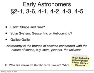 Early Astronomers
             §2-1, 3-6, 4-1, 4-2, 4-3, 4-5

      • Earth: Shape and Size?
      • Solar System: Geocentric or Heliocentric?
      • Galileo Galilei
        Astronomy is the branch of science concerned with the
           nature of space, e.g. stars, planets, the universe.

                                                               In fact, th e Ea rt h is
                                                              a n Obl ate Sph eroid--
                                                              it b ul ge s sl igh tl y at
      Q: Who ﬁrst discovered that the Earth is round? When?        th e eq uato r.
                                       1
Monday, August 16, 2010
 