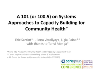 A 101 (or 100.5) on Systems
Approaches to Capacity Building for
Community Health”
Eric Sarriot*+, Ilona Varallyay+, Ligia Paina**
with thanks to Tanvi Monga*
*Name-TBD Project / Community Health and Civil Society Engagement Team
** Johns Hopkins University Bloomberg School of Public Health
+ ICF Center for Design and Research in Sustainability (CEDARS)
 