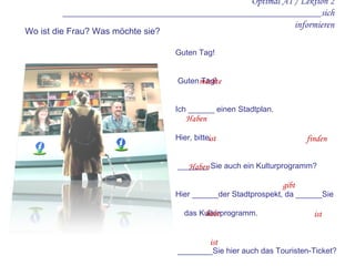 Optimal A1 / Lektion 2 ____________________________________________________sich informieren Guten Tag!    Guten Tag! Ich ______ einen Stadtplan. Hier, bitte.     _______ Sie auch ein Kulturprogramm? Hier ______der Stadtprospekt, da ______Sie  das Kulturprogramm.     ________Sie hier auch das Touristen-Ticket? Nein leider nicht. Tickets  _______ es im  Bahnhof. Ich _______ noch eine Frage: Wo  _____  das  Hotel Lindenhof? Das  ______  im Zentrum. Wo ist die Frau? Was möchte sie? möchte Haben ist finden Haben gibt habe ist ist 
