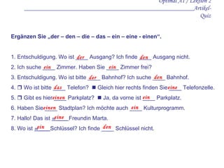 Optimal A1 / Lektion 2 ______________________________________________________Artikel-Quiz Ergänzen Sie „der – den – die – das – ein – eine - einen“.   1. Entschuldigung. Wo ist  ____  Ausgang? Ich finde  ____  Ausgang nicht. 2. Ich suche  ____  Zimmer. Haben Sie  ____  Zimmer frei? 3. Entschuldigung. Wo ist bitte  ____  Bahnhof? Ich suche  ____  Bahnhof. 4.    Wo ist bitte  ____  Telefon?    Gleich hier rechts finden Sie  ____  Telefonzelle. 5.    Gibt es hier  ____  Parkplatz?    Ja, da vorne ist  ____  Parkplatz.  6. Haben Sie  ____  Stadtplan? Ich möchte auch  ____  Kulturprogramm.  7. Hallo! Das ist  m  ____  Freundin Marta.  8. Wo ist  m  ____ Schlüssel? Ich finde  ____  Schlüssel nicht.   der den   ein ein der  de n   das   eine einen   ein einen   ein eine ein den 