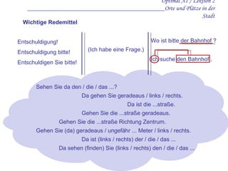Entschuldigung!  Entschuldigung bitte!  Entschuldigen Sie bitte!  Optimal A1 / Lektion 2 ___________________________________________Orte und Plätze in der Stadt Wichtige Redemittel Wo ist bitte der Bahnhof   ? Ich suche den Bahnhof   . Sehen Sie da den / die / das ...? Da gehen Sie geradeaus / links / rechts. Da ist die ...straße. Gehen Sie die ...straße geradeaus. Gehen Sie die ...straße Richtung Zentrum. Gehen Sie  (da)  geradeaus / ungefähr ... Meter / links / rechts. Da ist (links / rechts) der / die / das ... Da sehen (finden) Sie (links / rechts) den / die / das ... ( Ich habe eine Frage. )   