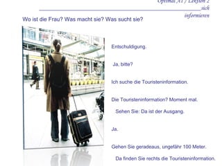 Optimal A1 / Lektion 2 ____________________________________________________sich informieren Entschuldigung.    Ja, bitte? Ich suche die Touristeninformation. Die Touristeninformation? Moment mal.  Sehen Sie: Da ist der Ausgang. Ja. Gehen Sie geradeaus, ungefähr 100 Meter.  Da finden Sie rechts die Touristeninformation.    Vielen Dank.    Bitte. Wo ist die Frau? Was macht sie? Was sucht sie? 