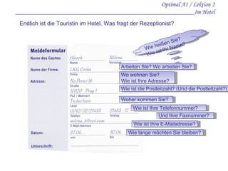 Optimal A1 / Lektion 2 ________________________________________________________Im Hotel Endlich ist die Touristin im Hotel. Was fragt der Rezeptionist? Wie heißen Sie? Wie ist Ihr Name? Arbeiten Sie? Wo arbeiten Sie? Wo wohnen Sie? Wie ist Ihre Adresse? Wie ist die Postleitzahl? (Und die Postleitzahl?) Woher kommen Sie? Wie ist Ihre Telefonnummer? Wie ist Ihre E-Mailadresse? Und Ihre Faxnummer? Wie lange möchten Sie bleiben? 