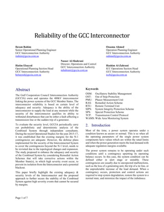 Page 1 of 7
Reliability of the GCC Interconnector
Ikram Rahim
Senior Operational Planning Engineer
GCC Interconnection Authority
irahim@gccia.com.sa
Hatim Elsayed
Operational Planning Section Head
GCC Interconnection Authority
helsayed@gccia.com.sa
Nasser Al-Shahrani
Director, Operations and Control
GCC Interconnection Authority
nshahrani@gccia.com.sa
Ossama Ahmed
Operation Planning Engineer
GCC Interconnection Authority
oahmed@gccia.com.sa
Hashim Al-Zahrani
ICC Operations Section Head
GCC Interconnection Authority
icch@gccia.com.sa
Abstract
The Gulf Cooperation Council Interconnection Authority
(GCCIA) owns and operates the 400kV interconnector
linking the power systems of the GCC Member States. The
interconnector reliability is based on certain level of
adequacy and security. Adequacy is the ability of the
interconnector to supply the load at any moment while the
security of the interconnector qualifies its ability to
withstand disturbances that can be either a fault affecting a
transmission line or the sudden trip of a generator.
To evaluate the security level, GCCIA periodically carry
out probabilistic and deterministic analysis of the
Combined System through independent consultants.
During the recent Operational Studies for the year 2015-17,
it was established that the existing margins for the N-1
contingencies are adequate. However, the defense plans
implemented for the security of the Interconnected System
to cover the contingencies beyond the N-1 level, needs to
be revisited due to the topological changes and expansion.
The study proposed to enhance the adequacy and security
of the Combined System by considering Remedial Action
Schemes that will take corrective actions within the
Member State(s), in which high severity event occur, to
prevent its isolation from the Interconnector and a potential
blackout.
This paper briefly highlight the existing adequacy &
security levels of the Interconnector and the proposed
approach to further secure the stability of the Combined
System against high severity events that cannot be secured
by margins.
Keywords
OSM: Oscillatory Stability Management
OST: Out of Step Protection
PMU: Phasor Measurement Unit
RAS: Remedial Action Scheme
RTU: Remote Terminal Unit
SIPS: System Integrity Protection Scheme
SPS: Special Protection Scheme
TCP: Transmission Control Protocol
WAMS: Wide Area Monitoring System
2. Introduction
Most of the time, a power system operates under a
condition known as secure or normal. This is so when all
the operating parameters of the single power system
components have values which are within the rated limits
and when the power generation meets the load demand with
adequate regulation margins available.
The power system remains to be operating under such
conditions until a contingency upsetting its operating
balance occurs. In this case, the system condition can be
defined either in alert stage or unstable. These
contingencies are usually due to unexpected malfunctions,
such as the loss of a generating unit, the trip of a tie line, or
the unpredictable increase of the load demand. When a
contingency occurs, protection and control actions are
required to stop system degradation, restore the system to a
normal state, and minimize the impact of the imbalance.
 