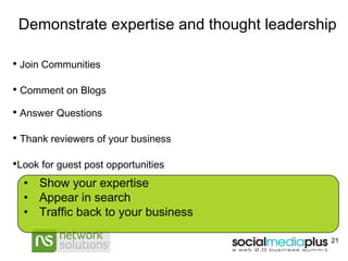 Demonstrate expertise and thought leadership Join Communities  Comment on Blogs Answer Questions Thank reviewers of your business Look for guest post opportunities Show your expertise Appear in search Traffic back to your business 