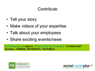 Contribute Tell your story Make videos of your expertise Talk about your employees Share exciting events/news Rohit  Bhargava’s   says in  “ Personality Not included”   to follow UAT formula – UNIQUE, AUTHENTIC, TALKABLE 