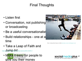 Final Thoughts Listen first Conversation, not publishing or broadcasting Be a useful conversationalist Build relationships - one at a time Take a Leap of Faith and Jump In! Make it easy for people to give you their money http://www.flickr.com/photos/fwp-dawson/2821182851/   Photo Courtesy Fred Dawson on Flickr  freds-take-on-the-world.blogspot.com /   