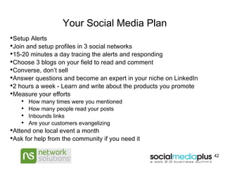 Your Social Media Plan Setup Alerts  Join and setup profiles in 3 social networks  15-20 minutes a day tracing the alerts and responding  Choose 3 blogs on your field to read and comment Converse, don’t sell Answer questions and become an expert in your niche on LinkedIn 2 hours a week - Learn and write about the products you promote Measure your efforts How many times were you mentioned How many people read your posts Inbounds links Are your customers evangelizing Attend one local event a month Ask for help from the community if you need it  